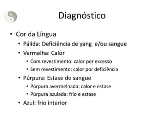 Diagnóstico
• Cor da Língua
• Pálida: Deficiência de yang e/ou sangue
• Vermelha: Calor
• Com revestimento: calor por excesso
• Sem revestimento: calor por deficiência
• Púrpura: Estase de sangue
• Púrpura avermelhada: calor e estase
• Púrpura azulada: frio e estase
• Azul: frio interior
 