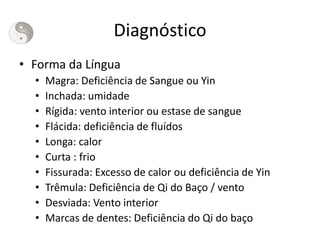 Diagnóstico
• Forma da Língua
• Magra: Deficiência de Sangue ou Yin
• Inchada: umidade
• Rígida: vento interior ou estase de sangue
• Flácida: deficiência de fluídos
• Longa: calor
• Curta : frio
• Fissurada: Excesso de calor ou deficiência de Yin
• Trêmula: Deficiência de Qi do Baço / vento
• Desviada: Vento interior
• Marcas de dentes: Deficiência do Qi do baço
 