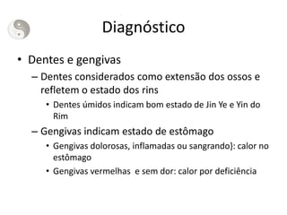 Diagnóstico
• Dentes e gengivas
– Dentes considerados como extensão dos ossos e
refletem o estado dos rins
• Dentes úmidos indicam bom estado de Jin Ye e Yin do
Rim
– Gengivas indicam estado de estômago
• Gengivas dolorosas, inflamadas ou sangrando}: calor no
estômago
• Gengivas vermelhas e sem dor: calor por deficiência
 