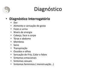 Diagnóstico
• Diagnóstico Interrogatório
• Dor
• Alimento e sensação de gosto
• Fezes e urina
• Níveis de energia
• Cabeça, face e corpo
• Tórax e abdome
• Membros
• Sono
• Transpiração
• Ouvidos e olhos
• Sensação de Frio, Calor e febre
• Sintomas emocionais
• Sintomas sexuais
• Sintomas femininos ( menstruação...)
 