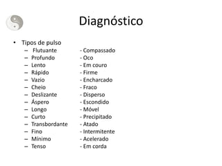 Diagnóstico
• Tipos de pulso
– Flutuante - Compassado
– Profundo - Oco
– Lento - Em couro
– Rápido - Firme
– Vazio - Encharcado
– Cheio - Fraco
– Deslizante - Disperso
– Áspero - Escondido
– Longo - Móvel
– Curto - Precipitado
– Transbordante - Atado
– Fino - Intermitente
– Mínimo - Acelerado
– Tenso - Em corda
 
