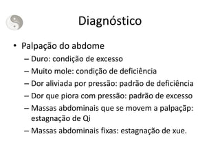 Diagnóstico
• Palpação do abdome
– Duro: condição de excesso
– Muito mole: condição de deficiência
– Dor aliviada por pressão: padrão de deficiência
– Dor que piora com pressão: padrão de excesso
– Massas abdominais que se movem a palpaçãp:
estagnação de Qi
– Massas abdominais fixas: estagnação de xue.
 