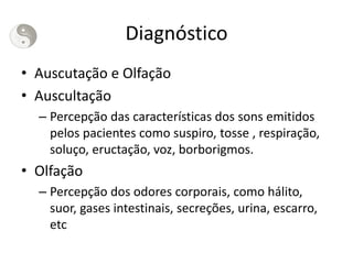 Diagnóstico
• Auscutação e Olfação
• Auscultação
– Percepção das características dos sons emitidos
pelos pacientes como suspiro, tosse , respiração,
soluço, eructação, voz, borborigmos.
• Olfação
– Percepção dos odores corporais, como hálito,
suor, gases intestinais, secreções, urina, escarro,
etc
 