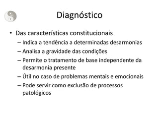 Diagnóstico
• Das características constitucionais
– Indica a tendência a determinadas desarmonias
– Analisa a gravidade das condições
– Permite o tratamento de base independente da
desarmonia presente
– Útil no caso de problemas mentais e emocionais
– Pode servir como exclusão de processos
patológicos
 