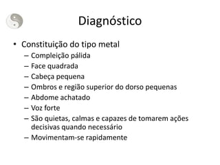 Diagnóstico
• Constituição do tipo metal
– Compleição pálida
– Face quadrada
– Cabeça pequena
– Ombros e região superior do dorso pequenas
– Abdome achatado
– Voz forte
– São quietas, calmas e capazes de tomarem ações
decisivas quando necessário
– Movimentam-se rapidamente
 