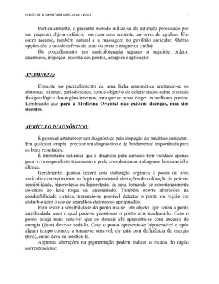 CURSO DE ACUPUNTURA AURICULAR – KOJJI
Particularmente, o presente método utiliza-se do estímulo provocado por
um pequeno objeto esférico, no caso uma semente, ao invés de agulhas. Um
outro recurso, também natural é a massagem no pavilhão auricular. Outras
opções são o uso de esferas de ouro ou prata e magnetos (ímãs).
Os procedimentos em auriculoterapia seguem a seguinte ordem:
anamnese, inspeção, escolha dos pontos, assepsia e aplicação.
ANAMNESE:
Consiste no preenchimento de uma ficha anamnética anotando-se os
sintomas, exames, periodicidade, com o objetivo de coletar dados sobre o estado
fisiopatalógico dos órgãos internos, para que se possa eleger os melhores pontos.
Lembrando que para a Medicina Oriental não existem doenças, mas sim
doentes.
AURÍCULO DIAGNÓSTICO:
É possível estabelecer um diagnóstico pela inspeção do pavilhão auricular.
Em qualquer terapia , precisar um diagnóstico é de fundamental importância para
os bons resultados.
É importante salientar que a diagnose pela aurículo tem validade apenas
para o correspondente tratamento e pode complementar a diagnose laboratorial e
clínica.
Geralmente, quando ocorre uma disfunção orgânica o ponto ou área
auricular correspondente ao órgão apresentará alterações de coloração da pele ou
sensibilidade, hiperestesia ou hipoestesia, ou seja, tornando-se espontaneamente
doloroso ao leve toque ou anestesiado. Também ocorre alterações na
condutibilidade elétrica, tornando-se possível detectar o ponto ou região em
distúrbio com o uso de aparelhos eletrônicos apropriados.
Para testar a sensibilidade do ponto usa-se um objeto que tenha a ponta
arredondada, com o qual pode-se pressionar o ponto sem machucá-lo. Caso o
ponto esteja mais sensível que os demais ele apresenta-se com excesso de
energia (jitsu) deve-se sedá-lo. Caso o ponto apresente-se hiposensível e após
algum tempo comece a tornar-se sensível, ele está com deficiência de energia
(kyô), então deve-se tonificá-lo.
Algumas alterações na pigmentação podem indicar o estado do órgão
correspondente:
2
 