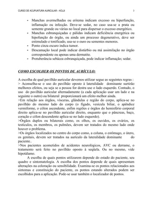 CURSO DE ACUPUNTURA AURICULAR – KOJJI
- Manchas avermelhadas ou eritema indicam excesso ou hiperfunção,
inflamação ou infecção. Deve-se sedar, no caso usa-se a prata ou
semente grande ou várias no local para dispersar o excesso energético.
- Manchas esbranquiçadas e pálidas indicam deficiência energética ou
hipofunção do órgão, ou ainda um processo degenerativo, deve ser
estimulado e tonificado, usa-se o ouro ou sementes menores.
- Ponto cinza escuro indica tumor.
- Descamação local pode indicar distúrbio ou má assimilação no órgão
correspondente ou apenas uma dermatite.
- Protuberância sebácea esbranquiçada, pode indicar inflamação; sedar.
COMO ESCOLHER OS PONTOS DE AURÍCULO:
A escolha de qual pavilhão auricular devemos utilizar segue as seguintes regras :
> Aconselha-se o uso do pavilhão oposto à lateralidade dominante surtirão
melhores efeitos, ou seja se a pessoa for destra use o lado esquerdo. Contudo, o
uso do pavilhão auricular alternadamente (a cada aplicação usar um lado e na
seguinte o outro) ou bilateral proporcionará um efeito melhor ainda.
>Em relação aos órgãos, vísceras, glândulas e região do corpo, aplica-se no
pavilhão do mesmo lado do corpo (o fígado, vesícula biliar, o apêndice
vermiforme, o cólon ascendente, enfim regiões e órgãos do hemisfério corporal
direito aplica-se no pavilhão auricular direito, enquanto que o pâncreas, baço,
coração e cólon descendente aplica-se no lado esquerdo).
>Órgãos duplos ou bilaterais como, os olhos, os ouvidos, os ovários, os
testículos, os membros, os pulmões, devem ser tratados do mesmo lado onde
houver o problema.
>Os órgãos localizados no centro do corpo como, a coluna, o estômago, o útero,
os genitais, devem ser tratados na aurículo da lateralidade dominante do
paciente..
>Nos pacientes acometidos de acidentes neurológicos, AVC ou derrame, o
tratamento será feito no pavilhão oposto à seqüela. Ou no mesmo, vide
hipotálamo.
A escolha de quais pontos utilizarem depende do estado do paciente, seu
quadro e sintomatologia. A escolha dos pontos depende de quais apresentam
alterações na coloração ou sensibilidade. Examina-se os pontos relacionados aos
sintomas e constituição do paciente, os pontos estando alterados podem ser
escolhidos para a aplicação. Pode-se usar também o localizador de pontos.
3
 