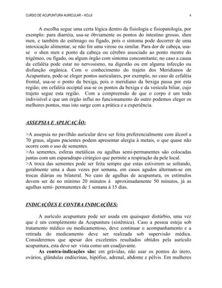 CURSO DE ACUPUNTURA AURICULAR – KOJJI
A escolha segue uma certa lógica dentro da fisiologia e fisiopatologia, por
exemplo: para diarréia, usa-se óbviamente os pontos do intestino grosso, shen
men, e também do estômago ou fígado, pois o sintoma pode decorrer de uma
intoxicação alimentar, se não for uma virose ou similar. Para dor de cabeça, usa-
se o shen men e ponto da cabeça ou cérebro associado ao ponto mestre do
trigêmeo, ou fígado, ou algum órgão com sintoma concomitante; no caso a causa
da cefaléia pode estar no nervosismo, na digestão ou em alguma infecção ou
disfunção orgânica. Com o conhecimento do trajeto dos Meridianos de
Acupuntura, pode-se eleger pontos auriculares, por exemplo, no caso de cefaléia
frontal, usa-se o ponto da bexiga, pois o meridiano da bexiga passa por esta
região; em cefaléia occiptal usa-se os pontos da bexiga e da vesícula biliar, cujo
trajeto segue esta região. Com a compreensão de que o corpo é um todo
indivisível e que um órgão influi no funcionamento do outro podemos eleger os
melhores pontos, mas isto surge com a prática e a experiência.
ASSEPSIA E APLICAÇÃO:
>A assepsia no pavilhão auricular deve ser feita preferencialmente com álcool a
70 graus, alguns pacientes podem apresentar alergia à metais, o que quase não
ocorre com o uso de sementes.
>As sementes, esferas metálicas ou agulhas semi-permanentes são colocadas
juntas com um esparadrapo cirúrgico que permite a respiração da pele local.
>A troca das sementes pode ser feita sempre que estas estiverem se soltando,
geralmente uma a duas vezes por semana, em casos agudos alternam-se em
trocas diárias ou bilateral. No caso de agulhas de acupuntura, os estímulos
devem ser de no mínimo 20 minutos à aproximadamente 50 minutos, já as
agulhas semi- permanentes de 1 semana à 15 dias.
INDICAÇÕES E CONTRA INDICAÇÕES:
A aurículo acupuntura pode ser usada em quaisquer distúrbio, uma vez
que é um complemento da Acupuntura (sistêmica). Caso a pessoa esteja sob
tratamento médico ou medicamentoso, deve continuar o acompanhamento e a
retirada do medicamento deve ser realizada sob supervisão médica.
Consideremos que apesar dos excelentes resultados obtidos pela aurículo
acupuntura, esta deve ser vista como um coadjuvante.
As contra-indicações são: em grávidas, não usar os pontos do útero,
ovários, glândulas endócrinas, hipófise, adrenal, abdome e pélvis. Em mulheres
4
 