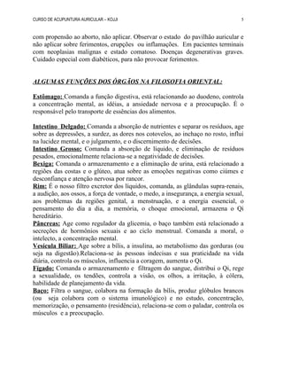 CURSO DE ACUPUNTURA AURICULAR – KOJJI
com propensão ao aborto, não aplicar. Observar o estado do pavilhão auricular e
não aplicar sobre ferimentos, erupções ou inflamações. Em pacientes terminais
com neoplasias malignas e estado comatoso. Doenças degenerativas graves.
Cuidado especial com diabéticos, para não provocar ferimentos.
ALGUMAS FUNÇÕES DOS ÓRGÃOS NA FILOSOFIA ORIENTAL:
Estômago: Comanda a função digestiva, está relacionando ao duodeno, controla
a concentração mental, as idéias, a ansiedade nervosa e a preocupação. É o
responsável pelo transporte de essências dos alimentos.
Intestino Delgado: Comanda a absorção de nutrientes e separar os resíduos, age
sobre as depressões, a surdez, as dores nos cotovelos, ao inchaço no rosto, influi
na lucidez mental, e o julgamento, e o discernimento de decisões.
Intestino Grosso: Comanda a absorção de líquido, e eliminação de resíduos
pesados, emocionalmente relaciona-se a negatividade de decisões.
Bexiga: Comanda o armazenamento e a eliminação de urina, está relacionado a
regiões das costas e o glúteo, atua sobre as emoções negativas como ciúmes e
desconfiança e atenção nervosa por rancor.
Rim: É o nosso filtro excretor dos líquidos, comanda, as glândulas supra-renais,
a audição, aos ossos, a força de vontade, o medo, a insegurança, a energia sexual,
aos problemas da regiões genital, a menstruação, e a energia essencial, o
pensamento do dia a dia, a memória, o choque emocional, armazena o Qi
hereditário.
Pâncreas: Age como regulador da glicemia, o baço também está relacionado a
secreções de hormônios sexuais e ao ciclo menstrual. Comanda a moral, o
intelecto, a concentração mental.
Vesícula Biliar: Age sobre a bílis, a insulina, ao metabolismo das gorduras (ou
seja na digestão).Relaciona-se às pessoas indecisas e sua praticidade na vida
diária, controla os músculos, influencia a coragem, aumenta o Qi.
Fígado: Comanda o armazenamento e filtragem do sangue, distribui o Qi, rege
a sexualidade, os tendões, controla a visão, os olhos, a irritação, à cólera,
habilidade de planejamento da vida.
Baço: Filtra o sangue, colabora na formação da bílis, produz glóbulos brancos
(ou seja colabora com o sistema imunológico) e no estudo, concentração,
memorização, o pensamento (residência), relaciona-se com o paladar, controla os
músculos e a preocupação.
5
 