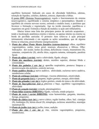 CURSO DE ACUPUNTURA AURICULAR – KOJJI
equilíbrio hormonal. Indicado em casos de obesidade hidrolítica, edemas,
retenção de líquidos, celulites, diabetes, estresse, depressão e fobias.
O ponto SNV (Sistema Neurovegetativo), regula o funcionamento do sistema
neurovegetativo, equilibrando o sistema simpático e parasimpático. Quando o
equilíbrio do sistema nervoso ocorre, estimula a medula óssea, o periósteo que
favorece a formação e regeneração. Age no tecido muscular, equilibra-se o
organismo em geral. Estimula a função da medula e a ação anti-inflamatória.
Abaixo temos uma lista dos principais pontos de aurículo acupuntura ,
tendo a localização anatômica externo e interno, ou apenas interno ou externo ou
borde do pavilhão auricular. O primeiro item refere-se à ação principal
intimamente relacionada e em seguida as ações secundárias, que de alguma
forma se relaciona, possivelmente energeticamente.
1- Ponto dos olhos/ Ponto Mestre Sensitivo (externo-interno): olhos, equilíbrio
vagosimpático, sonho, tonus geral, neuroses obssessivas e fóbicas. Olho:
Indicações: dor ocular, lesões da córnea, deficiências visuais, traumatismo (S),
cataratas, conjuntivite (S), atrofia ótica, cegueira noturna, retinopatia, paralisia
facial.
2- Ponto do olfato ( ext-int): nariz e afetividade, fígado, alergia.
3- Ponto dos maxilares (ext-int): dentes, membro superior, diminui libido e
extremidades.
4- Ponto dos pulmões ( ext- int ): aparelho respiratório, promove limpeza e
desintoxicação dos pulmões, controle nervoso.
5- Ponto auditivo (bordo ): nervo auditivo, afetividade, esclerose nervo auditiva,
metabolismo celular.
6- Ponto do estômago (ext-int): estômago, vísceras abdominais, emotividade.
7- Ponto da garganta (ext ): a garganta, órgãos genitais, energia, afetividade.
8- Ponto das gônadas ( ext- int ): órgãos genitais, estado do tonus e da afetividade.
9- Ponto do baço-pâncreas (ext ): pâncreas e baço, equilíbrio vagosimpático,
afetividade
10-Ponto do coração (ext-int): coração, pneumagástrico.
11-Ponto biliar (externo DIREITO ): fígado, vesícula, estado psíquico.
12-Ponto do recto ( ext-int DIREITO): veias hemorróidas, garganta, intestino,
bexiga, psiquismo.
13-Ponto da ciática (ext- int ) : nervo ciático, região lombar, olhos. Ind.: ciatalgia
(S), lombalgia (S), hérnia discal (S), tetraplegia, esclerose amotrófica, neuralgia
menstrual (S).
14-Ponto do joelho (ext- int ): joelho, tonus, audição.
15-Ponto dos rins ( ext- int ): rins, sistema vagosimpático, psiquismo,
metabolismo.
7
 