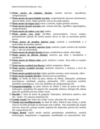 CURSO DE ACUPUNTURA AURICULAR – KOJJI
16-Ponto mestre do trigêmio (bordo): sistema nervoso, mesodermo,
comportamento.
17-Ponto mestre da agressividade (ext-int): comportamento (pessoas dominantes),
agressividade, tonus, órgãos genitais, nervos da cauda equima.
18-Ponto mestre do tragus (ext): tonus e controle, órgãos genitais externos.
19-Ponto mestre da pele (ext-int): pele, sistema articular, equilíbrio vagosimpático,
comportamento.
20-Ponto mestre do ombro ( ext- int): ombro.
21-Ponto mestre zero (ext): pavilhão, psicossomático. Usa-se sempre,
principalmente quando há muitos pontos ativos ou não se encontram pontos
ativos.
22-Ponto mestre do membro inferior (ext): controla a sensibilidade e a
motricidade do membro inferior.
23-Ponto mestre do membro superior (ext): controla a parte sensitiva do membro
sup. e não sua motricidade.
24-Ponto mestre da alergia (bordo):alergia, metabolismo celular, afetividade.
25-Ponto mestre de Darwin (bordo): sensitiva que afeta o mesodermo e
ectodermo.
26-Ponto mestre de Síntese (int): geral, sensitiva e motor. Atua sobre as reações
psíquicas.
27-Ponto mestre cerebral (ext-lincar): caráter, psiquismo, tálamo
28-Ponto mestre occipital (ext-int): molestias sensitivas e motrises a nível do
mesodermo.
29-Ponto mestre genital (ext-int): órgãos genitais externos, tonus muscular, olhos.
30-Ponto mestre medular (bordo): sistema nervoso periférico.
31-Hélix: no bordo do hélix na parte inferior do lóbulo. Indicações: problemas
neurológicos, senilidade, amnésia, poliomelite, AVC, aneurisma cerebral,
distúrbios neurológicos, vício (S), distúrbios de comportamento (S).
32-Garganta/amígdala: na parte inferior do lóbulo à 3mm do ponto do Hélix.
Indicações: amigdalite (S), pigarro (S), rouquidão, halitose, faringite (S), edema
glote (S), problema (S) nas cordas vocais.
33-Ouvido: à 2mm do ponto da garganta: Indicações: deficiência auditiva, otite
(S), surdez (T), náuseas marítimas (S).
34-Cordas vocais: Ind: males das cordas vocais, infecções (S), tumores (S).
35-Tensão nervosa/Hipertensão: no final do hélix, dobrá-lo para frente, o ponto
situa-se na linha formada na interseção com o lóbulo. Ind: ansiedade (S), tenção
nervosa, stress (S), cansaço mental, angústia (S), depressão, psicose (S), insônia
(S), esquizofrenia (S).
36-Supra Renal: regula tensão arterial, perturbações metabólicas, controla
hemorragias, sangramento e coagulação, vasodilatador ou vasoconstritor. Ind.:
8
 