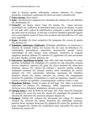 CURSO DE ACUPUNTURA AURICULAR – KOJJI
todas as doenças agudas, inflamações, cansaço, adinamia (T), alergias,
dermatites, reumatismo, septicemia (S), dores nas costas e membros (S)..
37-Nariz externo: nariz externo.
38-Sede: alcoolismo (S), tabagismo (S), obesidade (S), edemas (S), sede diabética
(S), desidratação (T).
39-Vícios/O’: em drogas, álcool, fumo (S), tensões (S), tiques nervosos,
masturbação (S), síndromes de abstinência (para livrar-se de drogas). O ponto
O’ tem ação sobre a placa de estabilometria, corrigindo o centro de gravidade
que pode atuar na escoliose, se bem que a escoliose idiopática apresenta ligação
com a convergência ocular. O fumo ativa as placas inter-hemisféricas, o O’ atua
nesse equilíbrio.
40-Fome: obesidade (S), fome compulsiva (S), tabagismo (S), excesso de apetite
(S), anorexia (T).
41-Glândulas endócrinas/ Endócrino: disfunções glandulares ou transtornos e
afecções de secreção interna, em excesso (S), em casos de deficiência (T),
enfermidades ginecológicas, amenorréia, dismenorréia, prurido vulvar,
enfermidades da pele, alergia, asma, bronquite, transtornos de irrigação
sangüínea, paralisia, diabetes (T), nanismo (T), gigantismo (S), atua com pontos
do ovário, hipófise, tireóide, pâncreas, etc.
42-Sub-córtex/ hipotálamo/occipital: ação sobre todo lado homólogo do corpo,
paralisia, hemiplegia (S), tetraplegia (T), controle da vida consciente (sistema
nervoso simpático), espasmos (S), gripe (S), úlcera duodenal (S), tuberculose
pulmonar, náuseas (S), vômitos (S), bulimia e anorexia, arritmia cardíaca,
cardiopatia reumática (S), retenção urinária, artrite reumatóide (S), artrose,
epilepsia (S), AVC, poliomielite, labirintite, neurastenia (S), distúrbios
psíquicos, histeria (S), fratura, contusões (S), entorses (S), esmagamento
muscular (S), glândulas. O hipotálamo é o chefe do organismo, mantem o meio
exterior e interior em equilíbrio, a termoregulação, controla a fome e a sede.
43-Pingchuan Inferior: situado no ápice do anti-trago. Ind.: todos os processos
infecciosos ou viróticos (T), metástases, AIDS, coqueluche, pneumonia,
enfizema, tosse, disfunções, glandulares, afecções em geral.
44-Alergia/Asma: à 2mm da borda do anti-trago. Ind.: rinite, asma (S), bronquites
(S), alergias (S), coriza (S), tosse (S), sinusite (S), coqueluche (S), pruridos (S),
urticária (S), dermatites (S), processos alérgicos atípicos (S).
45-Occiptal: cefaléias (S), vertigens (S), alucinações (S), vitiligo (T), alopecia,
urticária (S), seborréia (S), apnéia, dermatites (S), mobilidade, paralisias,
paralisia facial, neuralgia intercostal (S), epilepsia (S), artrite (S), prostatite (S),
gripe, bronquite (S), vômitos (S), insuficiência renal, miocardite (S), tosse (S),
enfizema (S), enurese (S).
9
 