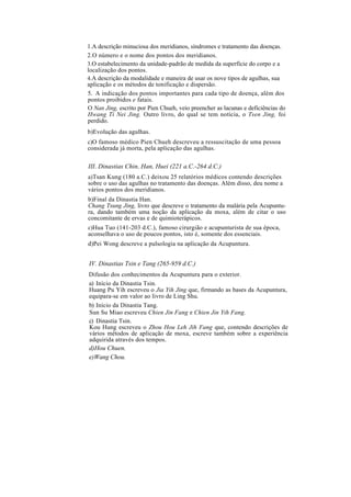1.A descrição minuciosa dos meridianos, síndromes e tratamento das doenças.
2.O número e o nome dos pontos dos meridianos.
3.O estabelecimento da unidade-padrão de medida da superfície do corpo e a
localização dos pontos.
4.A descrição da modalidade e maneira de usar os nove tipos de agulhas, sua
aplicação e os métodos de tonificação e dispersão.
5. A indicação dos pontos importantes para cada tipo de doença, além dos
pontos proibidos e fatais.
O Nan Jing, escrito por Pien Chueh, veio preencher as lacunas e deficiências do
Hwang Ti Nei Jing. Outro livro, do qual se tem notícia, o Tsen Jing, foi
perdido.
b)Evolução das agulhas.
c)O famoso médico Pien Chueh descreveu a ressuscitação de uma pessoa
considerada já morta, pela aplicação das agulhas.
III. Dinastias Chin, Han, Huei (221 a.C.-264 d.C.)
a)Tsan Kung (180 a.C.) deixou 25 relatórios médicos contendo descrições
sobre o uso das agulhas no tratamento das doenças. Além disso, deu nome a
vários pontos dos meridianos.
b)Final da Dinastia Han.
Chang Tsung Jing, livro que descreve o tratamento da malária pela Acupuntu-
ra, dando também uma noção da aplicação da moxa, além de citar o uso
concomitante de ervas e de quimioterápicos.
c)Hua Tuo (141-203 d.C.), famoso cirurgião e acupunturista de sua época,
aconselhava o uso de poucos pontos, isto é, somente dos essenciais.
d)Pei Wong descreve a pulsologia na aplicação da Acupuntura.
IV. Dinastias Tsin e Tang (265-959 d.C.)
Difusão dos conhecimentos da Acupuntura para o exterior.
a) Início da Dinastia Tsin.
Huang Pu Yih escreveu o Jia Yih Jing que, firmando as bases da Acupuntura,
equipara-se em valor ao livro de Ling Shu.
b) Início da Dinastia Tang.
Sun Su Miao escreveu Chien Jin Fang e Chien Jin Yih Fang.
c) Dinastia Tsin.
Kou Hung escreveu o Zhou Hou Leh Jih Fang que, contendo descrições de
vários métodos de aplicação de moxa, escreve também sobre a experiência
adquirida através dos tempos.
d)Hou Chuen.
e)Wang Chou.
 