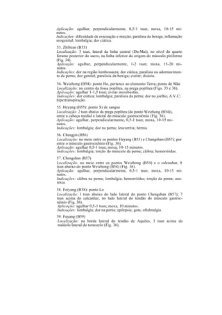 Aplicação: agulhar, perpendicularmente, 0,5-1 tsun; moxa, 10-15 mi-
nutos.
Indicações: dificuldade de evacuação e micção; paralisia da bexiga; inflamação
urogenital; lombalgia; dor ciática.
53. Zhibean (B53)
Localização: 3 tsun, lateral da linha central (Du-Mai), no nível do quarto
forame posterior do sacro, na linha inferior da origem do músculo piriforme
(Fig. 34).
Aplicação: agulhar, perpendicularmente, 1-2 tsun; moxa, 15-20 mi-
nutos.
Indicações: dor na região lombossacra; dor ciática; paralisia ou adormecimen-
to da perna; dor genital; paralisia da bexiga; cistite; disúria.
54. Weizhong (B54): ponto Ho, pertence ao elemento Terra; ponto de Mãe
Localização: no centro da fossa poplítea, na prega poplítea (Figs. 35 e 36).
Aplicação: agulhar 1-1,5 tsun; evitar moxibustão.
Indicações: dor ciática; lombalgia; paralisia da perna; dor no joelho; A.V.C;
hipertranspiração.
55. Heyang (B55): ponto Xi de sangue
Localização: 2 tsun abaixo da prega poplítea (do ponto Weizhong (B54)),
entre a cabeça medial e lateral do músculo gastrocnêmio (Fig. 36).
Aplicação: agulhar, perpendicularmente, 0,5-1 tsun; moxa, 10-15 mi-
nutos.
Indicações: lombalgia; dor na perna; leucorréia; hérnia.
56. Chengjin (B56)
Localização: no meio entre os pontos Heyang (B55) e Changshan (B57); por
entre o músculo gastrocnêmio (Fig. 36).
Aplicação: agulhar 0,5-1 tsun; moxa, 10-15 minutos.
Indicações: lombalgia; torção do músculo da perna; cãibra; hemorróidas.
57. Chengshan (B57)
Localização: no meio entre os pontos Weizhong (B54) e o calcanhar, 8
tsun abaixo do ponto Weizhong (B54) (Fig. 36).
Aplicação: agulhar, perpendicularmente, 0,5-1 tsun; moxa, 10-15 mi-
nutos.
Indicações: cãibra na perna; lombalgia; hemorróidas; torção da perna; ano-
rexia.
58. Feiyang (B58): ponto Lo
Localização: l tsun abaixo do lado lateral do ponto Chengshan (B57); 7
tsun acima do calcanhar, no lado lateral do tendão do músculo gastroc-
nêmio (Fig. 36).
Aplicação: agulhar 0,5-1 tsun; moxa, 10 minutos.
Indicações: lombalgia; dor na perna; epilepsia; gota; oftalmalgia.
59. Fuyang (B59)
Localização: na borda lateral do tendão de Aquiles, 3 tsun acima do
maléolo lateral do tornozelo (Fig. 36).
 