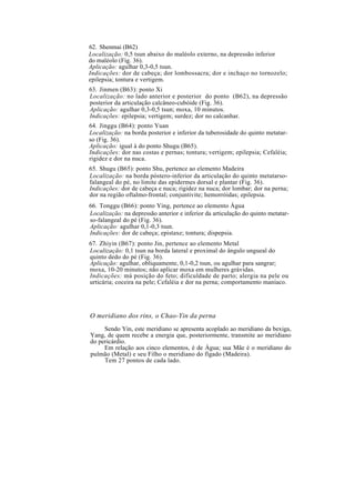 62. Shenmai (B62)
Localização: 0,5 tsun abaixo do maléolo externo, na depressão inferior
do maléolo (Fig. 36).
Aplicação: agulhar 0,3-0,5 tsun.
Indicações: dor de cabeça; dor lombossacra; dor e inchaço no tornozelo;
epilepsia; tontura e vertigem.
63. Jinmen (B63): ponto Xi
Localização: no lado anterior e posterior do ponto (B62), na depressão
posterior da articulação calcâneo-cubóide (Fig. 36).
Aplicação: agulhar 0,3-0,5 tsun; moxa, 10 minutos.
Indicações: epilepsia; vertigem; surdez; dor no calcanhar.
64. Jinggu (B64): ponto Yuan
Localização: na borda posterior e inferior da tuberosidade do quinto metatar-
so (Fig. 36).
Aplicação: igual à do ponto Shugu (B65).
Indicações: dor nas costas e pernas; tontura; vertigem; epilepsia; Cefaléia;
rigidez e dor na nuca.
65. Shugu (B65): ponto Shu, pertence ao elemento Madeira
Localização: na borda póstero-inferior da articulação do quinto metatarso-
falangeal do pé, no limite das epidermes dorsal e plantar (Fig. 36).
Indicações: dor de cabeça e nuca; rigidez na nuca; dor lombar; dor na perna;
dor na região oftalmo-frontal; conjuntivite; hemorróidas; epilepsia.
66. Tonggu (B66): ponto Ying, pertence ao elemento Água
Localização: na depressão anterior e inferior da articulação do quinto metatar-
so-falangeal do pé (Fig. 36).
Aplicação: agulhar 0,1-0,3 tsun.
Indicações: dor de cabeça; epistaxe; tontura; dispepsia.
67. Zhiyin (B67): ponto Jin, pertence ao elemento Metal
Localização: 0,1 tsun na borda lateral e proximal do ângulo ungueal do
quinto dedo do pé (Fig. 36).
Aplicação: agulhar, obliquamente, 0,1-0,2 tsun, ou agulhar para sangrar;
moxa, 10-20 minutos; não aplicar moxa em mulheres grávidas.
Indicações: má posição do feto; dificuldade de parto; alergia na pele ou
urticária; coceira na pele; Cefaléia e dor na perna; comportamento maníaco.
O meridiano dos rins, o Chao-Yin da perna
Sendo Yin, este meridiano se apresenta acoplado ao meridiano da bexiga,
Yang, de quem recebe a energia que, posteriormente, transmite ao meridiano
do pericárdio.
Em relação aos cinco elementos, é de Água; sua Mãe é o meridiano do
pulmão (Metal) e seu Filho o meridiano do fígado (Madeira).
Tem 27 pontos de cada lado.
 