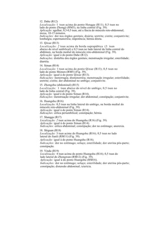 12. Dahe (R12)
Localização: l tsun acima do ponto Henggu (R11), 0,5 tsun no
lado do ponto Zhongji (RM3), na linha central (Fig. 39).
Aplicação: agulhar, 0,3-0,5 tsun, até a fáscia do músculo reto-abdommal;
moxa, 10-15 minutos.
Indicações: dor nos órgãos genitais; disúria; uretrite; cistite; conjuntivite;
lombalgia; espermatorréia; impotência; hérnia direta.
13. Qixue (R13)
Localização: 2 tsun acima da borda suprapúbica (3 tsun
abaixo do nível umbilical) e 0,5 tsun no lado lateral da linha central do
abdômen, na borda medial do músculo reto-abdominal (Fig. 39).
Aplicação: igual à do ponto Dahe (R12).
Indicações: distúrbio dos órgãos genitais; menstruação irregular; esterilidade;
diarréia.
14. Siman (R14)
Localização: l tsun acima do ponto Qixue (R13); 0,5 tsun no
lado do ponto Shimen (RM5) (Fig. 39).
Aplicação: igual à do ponto Qixue (R13).
Indicações: menorragia; dismenorréia; menstruação irregular; esterilidade;
uretrite; cistite; dor abdominal no umbigo; conjuntivite.
15. Zhongzhu (abdominal) (R15)
Localização: l tsun abaixo do nível do umbigo; 0,5 tsun no
lado da linha central (Fig. 39).
Aplicação: igual à do ponto Siman (R14).
Indicações: menstruação irregular; dor abdominal; constipação; conjuntivite.
16. Huangshu (R16)
Localização: 0,5 tsun na linha lateral do umbigo, na borda medial do
músculo reto-abdominal (Fig. 39).
Aplicação: igual à do ponto Siman (R14).
Indicações: eólica periumbilical; constipação; hérnia.
17. Shanggu (R17)
Localização: 2 tsun acima do Huangshu (R16) (Fig. 39).
Aplicação: igual à do ponto Siman (R14).
Indicações: eólica abdominal; constipação; dor no estômago; anorexia.
18. Shiguan (R18)
Localização: 3 tsun acima do Huangshu (R16); 0,5 tsun no lado
lateral do Jianli (RM11) (Fig. 39).
Aplicação: igual à do ponto Huangshu (R16).
Indicações: dor no estômago; soluço; esterilidade; dor uterina pós-parto;
constipação.
19. Yindu (R19)
Localização: 4 tsun acima do ponto Huangshu (R16); 0,5 tsun do
lado lateral do Zhongwan (RM12) (Fig. 39).
Aplicação: igual à do ponto Huangshu (RM16).
Indicações: dor no estômago; soluço; esterilidade; dor uterina pós-parto;
constipação; distensão abdominal; icterícia.
 