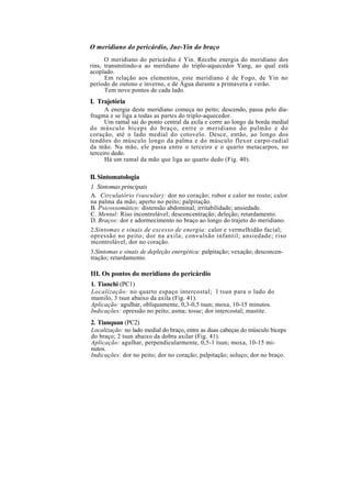 O meridiano do pericárdio, Jue-Yin do braço
O meridiano do pericárdio é Yin. Recebe energia do meridiano dos
rins, transmitindo-a ao meridiano do triplo-aquecedor Yang, ao qual está
acoplado.
Em relação aos elementos, este meridiano é de Fogo, de Yin no
período de outono e inverno, e de Água durante a primavera e verão.
Tem nove pontos de cada lado.
I. Trajetória
A energia deste meridiano começa no peito; descendo, passa pelo dia-
fragma e se liga a todas as partes do triplo-aquecedor.
Um ramal sai do ponto central da axila e corre ao longo da borda medial
do músculo bíceps do braço, entre o meridiano do pulmão e do
coração, até o lado medial do cotovelo. Desce, então, ao longo dos
tendões do músculo longo da palma e do músculo flexor carpo-radial
da mão. Na mão, ele passa entre o terceiro e o quarto metacarpos, no
terceiro dedo.
Há um ramal da mão que liga ao quarto dedo (Fig. 40).
II.Sintomatologia
1. Sintomas principais
A. Circulatório (vascular): dor no coração; rubor e calor no rosto; calor
na palma da mão; aperto no peito; palpitação.
B. Psicossomático: distensão abdominal; irritabilidade; ansiedade.
C. Mental: Riso incontrolável; desconcentração; deleção; retardamento.
D. Braços: dor e adormecimento no braço ao longo do trajeto do meridiano.
2.Sintomas e sinais de excesso de energia: calor e vermelhidão facial;
opressão no peito; dor na axila; convulsão infantil; ansiedade; riso
incontrolável; dor no coração.
3.Sintomas e sinais de depleção energética: palpitação; vexação; desconcen-
tração; retardamento.
III. Os pontos do meridiano do pericárdio
1. Tianchi (PC1)
Localização: no quarto espaço intercostal; l tsun para o lado do
mamilo, 3 tsun abaixo da axila (Fig. 41).
Aplicação: agulhar, obliquamente, 0,3-0,5 tsun; moxa, 10-15 minutos.
Indicações: opressão no peito; asma; tosse; dor intercostal; mastite.
2. Tianquan (PC2)
Localização: no lado medial do braço, entre as duas cabeças do músculo bíceps
do braço; 2 tsun abaixo da dobra axilar (Fig. 41).
Aplicação: agulhar, perpendicularmente, 0,5-1 tsun; moxa, 10-15 mi-
nutos.
Indicações: dor no peito; dor no coração; palpitação; soluço; dor no braço.
 