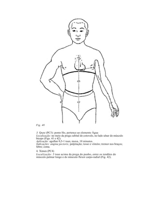 Fig. 40
3. Quze (PC3): ponto Ho, pertence ao elemento Água
Localização: no meio da prega cubital do cotovelo, no lado ulnar do músculo
bíceps (Figs. 41 e 42).
Aplicação: agulhar 0,5-1 tsun; moxa, 10 minutos.
Indicações: angina pectoris; palpitação; tosse e vômito; tremor nos braços;
febre; coma.
4. Ximen (PC4)
Localização: 5 tsun acima da prega do punho, entre os tendões do
músculo palmar longo e do músculo flexor carpo-radial (Fig. 42).
 