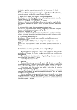 Aplicação: agulhar, perpendicularmente, 0,3-0,5 tsun; moxa, 10-15 mi-
nutos.
Indicações: dor no coração; pressão no peito; palpitação; ansiedade; histeria;
epilepsia; insônia; soluço; febre; icterícia; dor no braço.
7. Daling (PC7): ponto Shu, pertence ao elemento Madeira
Localização: no meio da prega do punho no lado palmar, entre os músculos
palmar longo e flexor carpo-radial (Fig. 42).
Aplicação: agulhar 0,2-0,5 tsun; moxa, 10 minutos.
Indicações: insônia; ansiedade; depressão; opressão no peito; palpitação; dor
no coração; dermatite na palma; artrite no punho; halitose; hiperidrose
palmar.
8. Laogong (PC8): ponto Xing, pertence ao elemento Fogo
Localização: na palma, na região próxima da articulação metacarpo-falangeal,
entre o terceiro e o quarto metacarpos (Fig. 42).
Aplicação: agulhar 0,2-0,5 tsun.
Indicações: dor no coração; sede e calor; estomatite, icterícia; anorexia;
soluço; ansiedade; depressão; preguiça e cansaço; dermatite palmar; prurido.
9. Zhongchong (PC9): ponto Jing
Localização: O, l tsun acima do leito ungueal da terceira falange distai, no
lado ulnar (Fig. 42).
Aplicação: agulhar 0,1-0,2 tsun; ou pungir para sangrar uma a duas
gotas.
Indicações: angina pectoris; febre; pericardite; apoplexia; coma; dor na
língua.
O meridiano do triplo-aquecedor, Shao-Yang do braço
Este meridiano é de natureza Yang, e vem acoplado ao meridiano do
pericárdio de Yin, que lhe fornece energia transmitindo-a ao meridiano da
vesícula biliar.
Em relação aos cinco elementos, é Fogo de Yang durante o outono e
inverno, e Água na primavera e verão.
Tem 23 pontos de cada lado.
I. Trajetória
Este meridiano começa no ponto do quarto dedo da mão, sobe pelo lado
dorsal da mão, entre o quarto e o quinto metacarpos, passa pelo punho no
meio do lado dorsal do punho e do antebraço, entre os ossos rádio e ulnar.
Sobe, passa pelo olécrano (no lado radial) e lado radial do músculo
tríceps no lado posterior do ombro.
O trajeto passa atrás do ombro, sobe pela supra-escapular e atrás da
nuca da região auricular até a região lateral do supercílio, onde se liga ao
meridiano da vesícula biliar.
Há um ramal que sai da supraclavicular, entra no tronco do corpo, desce
pelo mediastino e se liga ao pericárdio e à pleura. Descendo, passa pelo
diafragma indo até a cavidade abdominal, ligando-se ao peritônio e à serosa
intestinal, visceral e pélvica.
 
