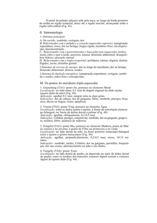 O ramal do pulmão (pleura) sobe pela nuca, ao longo da borda posterior
da orelha na região temporal, desce até a região maxilar, alcançando então a
região infra-orbital (Fig. 43).
II. Sintomatologia
1. Sintomas principais
A. No ouvido: zumbido; vertigem; dor.
B. Relacionados com o pulmão e o coração (aquecedor superior): transpiração
espontânea; tosse; dor na faringe; língua rígida; membros frios; má disposi-
ção; desconcentração.
C. Relacionados com o gastrointestino e baço-pâncreas (aquecedor médio):
muito calor e suor à tarde; anorexia; náusea; distensão abdominal; desequilí-
brio hídrico; alteração mental.
D. Relacionados com o órgão urogenital: polidipsia; edema; oligúria; disúria;
frigidez; ascite; distúrbio genital.
2.Sintomas de excesso de energia: dor ao longo do meridiano; dor na faringe;
distensão abdominal; disúria; surdez.
3.Sintoma de depleção energética: transpiração espontânea; vertigem; zumbi-
do e surdez; mãos frias e entorpecidas.
III. Os pontos do meridiano triplo-aquecedor
1. Guanchung (TA1): ponto Jin, pertence ao elemento Metal
Localização: no lado ulnar, 0,1 tsun do ângulo ungueal do dedo anular
(quarto dedo da mão) (Fig. 44).
Aplicação: agulhar 0,1 tsun; sangrar uma ou duas gotas.
Indicações: dor de cabeça; dor de garganta; febre; zumbido; pterígio; boca
seca; úlcera na língua; coma; apoplexia.
2. Yemen (TA2): ponto Ying, pertence ao elemento Água
Localização: entre os dedos quarto e quinto, à frente da articulação metacar-
po-falangeal, no limite da derme dorsal e palmar (Fig. 44).
Aplicação: agulhar, obliquamente, 0,2-0,5 tsun.
Indicações: Cefaléia; pterígio; conjuntivite; zumbido; dor na garganta; gengivi-
te; malária; febre; ausência de sudorese.
3. Zongzhu (TA3): ponto Shu, pertence ao elemento Madeira; ponto de Mãe
no outono e no inverno, e ponto de Filho na primavera e no verão
Localização: no lado dorsal da mão, na fossa posterior metacarpo-falangeal
entre o quarto e quinto metacarpos (Fig. 44).
Aplicação: agulhar, perpendicularmente, 0,2-0,5 tsun; moxa, 10-15 mi-
nutos.
Indicações: zumbido; surdez; Cefaléia; dor na garganta, parotidite, braquial-
gia; dor nas costas; adormecimento na mão e nos dedos.
4. Yangchi (TA4): ponto Yuan
Localização: no lado dorsal do punho, na depressão no meio da dobra dorsal
do punho, entre os tendões dos músculos extensor digital comum e extensor
digital do quinto dedo (Fig. 44).
 
