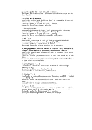 Aplicação: agulhar 0,5-1 tsun; moxa, 10-15 minutos.
Indicações: nevralgia intercostal; constipação; dor no ombro e braço; pericar-
dite e pleurite.
7. Huizong (TA7): ponto Xi
Localização: no lado ulnar do Zhigou (TA6), na borda radial do músculo
extensor carpo-ulnar (Fig. 44).
Aplicação: agulhar 0,5-1 tsun; moxa, 10-15 minutos.
Indicações: dor no braço; surdez; epilepsia.
8. Sanyangluo (TA8)
Localização: l tsun acima do Zhigou (TA6), entre os músculos extensores
comuns dos dedos e o quinto-próprio do dedo (Fig. 44).
Aplicação: agulhar 0,5-1 tsun; moxa, 10-15 minutos.
Indicações: dor no braço; laringite; rouquidão; surdez; gota.
9. Sidu (TA9)
Localização: 5 tsun distai do cotovelo, entre os músculos extensores
comuns dos dedos e extensor ulnar do carpo (Fig. 44).
Aplicação: agulhar 0,5-1 tsun; moxa, 10 minutos.
Indicações: rouquidão; laringite; tendinite; dor no antebraço.
10. Tianjing (TA10): ponto Ho, pertence ao elemento Terra; ponto de Mãe
durante a primavera e verão, e ponto de Filho no outono e inverno
Localização: na depressão acima do olécrano, na borda do tendão tríceps
braquial (Fig. 45).
Aplicação: agulhar, perpendicularmente, 0,3-0,7 tsun; moxa, 10-20 mi-
nutos.
Indicações: dor no cotovelo; furunculose no braço; linfadenite; dor de cabeça e
na nuca; surdez; dor de garganta.
11. Quinglengyuan (TA11)
Localização: 2 tsun acima do olécrano, na borda do tendão tríceps
braquial (Fig. 45).
Aplicação: igual à do ponto Tianjing (TA10).
Indicações: dor no cotovelo, braço, ombro e olhos.
12. Xiaoluo (TA12)
Localização: no ponto médio entre os pontos Quinglengyuan (TA11) e Naohui
(TA13) (Fig. 45).
Aplicação: agulhar, perpendicularmente, 0,3-0,7 tsun; moxa, 10-20 mi-
nutos.
Indicações: dor na cabeça; dor na nuca e no braço.
13. Naohui (TA13)
Localização: no lado póstero-lateral do ombro, na borda inferior do músculo
deltóide, 3 tsun abaixo do Jianliao (TA14) (Fig. 45).
Aplicação: agulhar 0,5-1 tsun; moxa, 10-15 minutos.
Indicações: bursite ou periartrire no ombro- dor no braço.
 