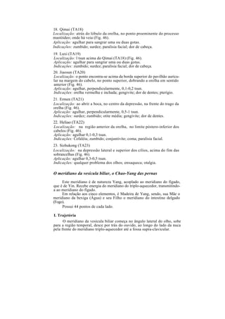 18. Qimai (TA18)
Localização: atrás do lóbulo da orelha, no ponto proeminente do processo
mastóideo; onde há veia (Fig. 46).
Aplicação: agulhar para sangrar uma ou duas gotas.
Indicações: zumbido; surdez; paralisia facial; dor de cabeça.
19. Luxi (TA19)
Localização: l tsun acima do Qimai (TA18) (Fig. 46).
Aplicação: agulhar para sangrar uma ou duas gotas.
Indicações: zumbido; surdez; paralisia facial; dor de cabeça.
20. Jiaosun (TA20)
Localização: o ponto encontra-se acima da borda superior do pavilhão auricu-
lar na margem do cabelo, no ponto superior, dobrando a orelha em sentido
anterior (Fig. 46).
Aplicação: agulhar, perpendicularmente, 0,1-0,2 tsun.
Indicações: orelha vermelha e inchada; gengivite; dor de dentes; pterígio.
21. Ermen (TA21)
Localização: ao abrir a boca, no centro da depressão, na frente do trago da
orelha (Fig. 46).
Aplicação: agulhar, perpendicularmente, 0,5-1 tsun.
Indicações: surdez; zumbido; otite média; gengivite; dor de dentes.
22. Heliao (TA22)
Localização: na região anterior da orelha, no limite póstero-inferior dos
cabelos (Fig. 46).
Aplicação: agulhar 0,1-0,3 tsun.
Indicações: Cefaléia; zumbido; conjuntivite; coma; paralisia facial.
23. Sizhukong (TA23)
Localização: na depressão lateral e superior dos cílios, acima do fim das
sobrancelhas (Fig. 46).
Aplicação: agulhar 0,3-0,5 tsun.
Indicações: qualquer problema dos olhos; enxaqueca; otalgia.
O meridiano da vesícula biliar, o Chao-Yang das pernas
Este meridiano é de natureza Yang, acoplado ao meridiano do fígado,
que é de Yin. Recebe energia do meridiano do triplo-aquecedor, transmitindo-
a ao meridiano do fígado.
Em relação aos cinco elementos, é Madeira de Yang, sendo, sua Mãe o
meridiano da bexiga (Água) e seu Filho o meridiano do intestino delgado
(Fogo).
Possui 44 pontos de cada lado.
I. Trajetória
O meridiano da vesícula biliar começa no ângulo lateral do olho, sobe
para a região temporal, desce por trás do ouvido, ao longo do lado da nuca
pela frente do meridiano triplo-aquecedor até a fossa supra-clavicular.
 