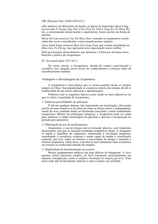 VIII. Dinastia Chin (1649-1910 d.C.)
a)Os médicos do Ministério da Saúde, na época do Imperador Quen Lung,
escreveram Yi Tsung Jing Jien, Chin Pien Ko Tieh e Yang Ku Tu Ming Wei
etc., e colecionaram muitas teorias e experiências; foram escritos em forma de
poemas.
b)Fan Pei Lan escreveu Tai Yih Shen Zhen, notando os tratamentos combi-
nados das ervas e moxibustão e selecionando pontos simples.
c)Lee Xueh Tsuan escreveu Zhen Jiou Fung Yuan, que é muito semelhante ao
Zhen Jiou Ta Cheng, mas apresenta urna organização muito melhor.
d)Os governantes dessa dinastia, que dominou a China por trezentos anos,
baniram a prática da Acupuntura.
IX. Era atual (após 1911 d.C.)
No nosso século, a Acupuntura, dotada de caráter experimental e
científico, tem atingido novos níveis de conhecimentos e técnicas além do
reconhecimento mundial.
Vantagens e desvantagens da Acupuntura
A Acupuntura é uma prática que se tornou popular desde os tempos
antigos na China. Sua popularidade se conservou através dos tempos devido à
simplicidade de sua teoria, aplicação e aprendizagem.
Podemos citar os seguintes tópicos como sendo os mais indicativos no
que se refere à qualidade da Acupuntura:
1. Inúmeras possibilidades de aplicação.
É útil em qualquer doença, não importando sua localização, oferecendo
auxílio de uma maneira ou de outra em todas as faixas etárias e independente-
mente do sexo, podendo ainda ser facilmente associada a outras modalidades
terapêuticas. Mesmo em patologias cirúrgicas, a Acupuntura pode ser usada
para melhorar o estado imunológico do paciente e apressar a recuperação no
período pós-operatório.
2. Diminuição do uso de medicamentos.
Atualmente, o uso de drogas está se tornando abusivo, com freqüentes
intoxicações, sem que se consigam resultados terapêuticos ideais. A Acupuntu-
ra regula o equilíbrio do organismo, melhorando a circulação sangüínea,
aumentando a resistência corpórea e sendo capaz de mudar a constituição
corporal; por isso, reduz ao mínimo a necessidade de drogas e aumenta a
eficácia terapêutica. Além disso, constitui-se num tratamento mais econômico
em relação ao tradicional método da alopatia.
3. Simplicidade da instrumentação necessária.
Muitos equipamentos médicos são hoje difíceis de transportar. A Acu-
puntura utiliza materiais simples, de fácil transporte, principalmente em
algumas emergências, como o colapso, insolação ou angina pectoris. Num
meio onde não há facilidades médicas é mais evidente sua utilidade.
 