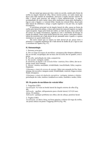 Há um ramal que passa por trás e entra no ouvido, saindo pela frente da
orelha no ângulo lateral do olho. Desse mesmo ponto, sai outro ramal que
desce pelo lado medial da mandíbula, atravessa a região maxilar inferior do
olho, e desce pelo pescoço até atingir a fossa supraclavicular. A seguir,
acompanhado do outro ramal, desce pelo mediastino, passa pelo diafragma e
liga-se com o fígado e a vesícula biliar. Saindo da vesícula biliar, desce pelo
lado lateral do abdômen e atinge a região ingüinal e vira por trás, na região
trocantérica.
O meridiano principal sai do ângulo lateral do olho, passa na frente da
orelha pela lateral da cabeça, e desce pela lateral do músculo trapézio na região
supra-escapular. Segue pela frente do ombro, ao lado do peito, desce pelo lado
do tronco na região trocantérica, ligando-se com o meridiano da bexiga na
região da nádega. Desce pela borda lateral da coxa, perna e pela parte ântero-
lateral do tornozelo até o lado dorsal do pé, passando entre o quarto e o quinto
metatarsos no quarto dedo do pé.
Há outro ramal que se separa no lado dorsal do pé, passa entre o
primeiro e o segundo metatarsos até o lado dorsal do dedão do pé e liga-se com
o meridiano do fígado (Fig. 47).
II. Sintomatologia
1. Sintomas principais
A. Dor ao longo do trajeto do meridiano: enxaqueca (dor têmporo-oftálmica);
dor no ouvido; occipitalgia; dor na nuca; dor na axila; dor no quadril, coxa e
perna.
B. No olho: perturbação da visão; conjuntivite.
C. No ouvido: vertigem; surdez.
D. Distúrbio do fígado e da vesícula biliar: icterícia; frio e febre; dor na re-
borda costal; boca amarga.
E. Mental: insônia; ansiedade; irritabilidade; irascibilidade; fobia; suspiros
freqüentes.
2.Sintomas e sinais de excesso de energia: febre com sensação de frio; boca
amarga; dor na axila e margem costal; irritabilidade; icterícia; língua averme-
lhada; enxaqueca.
3.Sintomas e sinais de depleção energética: vertigem, tontura e vômito;
perturbação da visão; insônia e tendência ao sonho; zumbido e surdez; fobia.
III. Os pontos do meridiano da vesícula biliar
1. Tongziliao (VB1)
Localização: 0,5 tsun na borda lateral do ângulo externo do olho (Fig.
48).
Aplicação: agulhar, obliquamente para a borda lateral, 0,5-0,8 tsun;
moxa, 10 minutos.
Indicações: qualquer problema nos olhos; dor de cabeça; paralisia facial.
2. Tinghui (VB2)
Localização: ao abrir a boca, na fossa anterior e inferior do trago da orelha,
um pouco abaixo do ponto Tinggong (ID19) (Fig. 48).
 