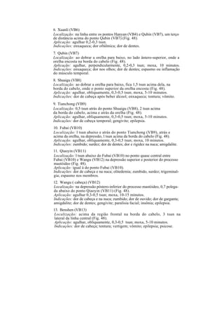 6. Xuanli (VB6)
Localização: na linha entre os pontos Hanyan (VB4) e Qubin (VB7), um terço
de distância acima do ponto Qubin (VB7) (Fig. 48).
Aplicação: agulhar 0,2-0,3 tsun.
Indicações: enxaqueca; dor oftálmica; dor de dentes.
7. Qubin (VB7)
Localização: ao dobrar a orelha para baixo, no lado ântero-superior, onde a
orelha encosta na borda do cabelo (Fig. 48).
Aplicação: agulhar, perpendicularmente, 0,2-0,3 tsun; moxa, 10 minutos.
Indicações: enxaqueca; dor nos olhos; dor de dentes; espasmo ou inflamação
do músculo temporal.
8. Shuaigu (VB8)
Localização: ao dobrar a orelha para baixo, fica 1,5 tsun acima dela, na
borda do cabelo, onde o ponto superior da orelha encosta (Fig. 48).
Aplicação: agulhar, obliquamente, 0,3-0,5 tsun; moxa, 5-10 minutos.
Indicações: dor de cabeça após beber álcool; enxaqueca; tontura; vômito.
9. Tianchong (VB9)
Localização: 0,5 tsun atrás do ponto Shuaigu (VB8), 2 tsun acima
da borda do cabelo, acima e atrás da orelha (Fig. 48).
Aplicação: agulhar, obliquamente, 0,3-0,5 tsun; moxa, 5-10 minutos.
Indicações: dor de cabeça temporal; gengivite; epilepsia.
10. Fubai (VB10)
Localização: l tsun abaixo e atrás do ponto Tianchong (VB9), atrás e
acima da orelha, na depressão, l tsun acima da borda do cabelo (Fig. 48).
Aplicação: agulhar, obliquamente, 0,3-0,5 tsun; moxa, 10 minutos.
Indicações: zumbido; surdez; dor de dentes; dor e rigidez na nuca; amigdalite.
11. Qiaoyin (VB11)
Localização: l tsun abaixo do Fubai (VB10) no ponto quase central entre
Fubai (VB10) e Wangu (VB12) na depressão superior e posterior do processo
mastóideo (Fig. 48).
Aplicação: igual à do ponto Fubai (VB10).
Indicações: dor de cabeça e na nuca; olitedemia; zumbido, surdez; trigeminal-
gia; espasmo nos membros.
12. Wangu ( cabeça) (VB12)
Localização: na depressão póstero-inferior do processo mastóideo, 0,7 polega-
da abaixo do ponto Qiaoyin (VB11) (Fig. 48).
Aplicação: agulhar 0,3-0,5 tsun; moxa, 10-15 minutos.
Indicações: dor de cabeça e na nuca; zumbido; dor de ouvido; dor de garganta;
amigdalite; dor de dentes; gengivite; paralisia facial; insônia; epilepsia.
13. Benshen (VB13)
Localização: acima da região frontal na borda do cabelo, 3 tsun na
lateral da linha central (Fig. 48).
Aplicação: agulhar, obliquamente, 0,3-0,5 tsun; moxa, 5-10 minutos.
Indicações: dor de cabeça; tontura; vertigem; vômito; epilepsia; psicose.
 
