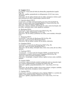 14. Yangbai (VB14)
Localização: l tsun acima da linha da sobrancelha, perpendicular à pupila
(Fig. 48).
Aplicação: agulhar, perpendicular ou obliquamente, 0,2-0,5 tsun; moxa,
10 minutos.
Indicações: dor de cabeça frontal; dor nos olhos; enxaqueca; tontura; qual-
quer problema nos olhos; trigeminalgia; paralisia facial.
15. Linqi (da cabeça) (VB15)
Localização: na linha vertical da pupila, 0,5 tsun acima da borda do
cabelo, no ponto médio entre Shengting(DM24) e Touwei (E8) (Fig. 48).
Aplicação: igual à do ponto Yangbai (VB14).
Indicações: tontura; zumbido; perturbação da visão; muita lacrimação; dor
nos olhos; obstrução nasal; coma; apoplexia; epilepsia.
16. Muchuang (VB16)
Localização: l tsun acima do ponto Linqi (VB15) (Fig. 48).
Aplicação: agulhar, obliquamente, 0,3-0,5 tsun.
Indicações: dor de cabeça; problemas nos olhos; rosto inchado; obstrução
nasal.
17. Zhengying (VB17)
Localização: l tsun atrás do Muchuang (VB 16) (Fig. 48).
Aplicação: igual à do ponto Muchuang (VB16).
Indicações: dor de cabeça; tontura; dor de dentes; labirintite.
18. Chengling (VB18)
Localização: 1,5 tsun atrás do Zhengying (VB17) (Fig. 48).
Aplicação: igual à do ponto Zhengying (VB17).
Indicações: dor de cabeça; obstrução nasal, rinite; tosse; asma; dor nos olhos;
epistaxe.
19. Naokong (VB19)
Localização: 1,5 tsun acima do Fengchi (VB20), na borda lateral da
protuberância occipital, atrás do ponto Chengling (VB18) (Fig. 48),
Aplicação: igual à do ponto Chengling (VB18).
Indicações: occipitalgia; vertigem; tontura; rigidez na nuca; asma; zumbido;
epistaxe.
20. Fengchi (VB20)
Localização: abaixo da borda occipital na depressão entre os músculos trapé-
zio e esterno-clidomastóideo, na margem do cabelo (Fig. 48).
Aplicação: agulhar, perpendicularmente, 0,5-1 tsun; moxa, 10-15 mi-
nutos.
Indicações: dor de cabeça; rigidez e dor na nuca; tontura; vertigem; zumbido;
resfriado; hipertensão; enxaqueca; insônia; apoplexia.
21. Jianjing (VB21)
Localização: no ponto eqüidistante entre o Dazhui (DM14) e o acrômio do
ombro, l tsun acima do ponto Tianliao (TA15) (Fig. 49).
Aplicação: agulhar, perpendicularmente, 0,5-1 tsun; moxa, 10-15 mi-
nutos.
 
