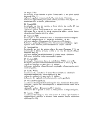 23. Zhejin (VB23)
Localização: l tsun anterior ao ponto Yuanye (VB22), no quarto espaço
intercostal (Fig. 49).
Aplicação: agulhar, obliquamente, 0,3-0,5 tsun; moxa, 10 minutos.
Indicações: opressão no peito; asma; vômito; acidez na boca; rigidez nos
membros e alalia ou dislalia; parkinsonismo.
24. Riyue (VB24)
Localização: na linha do mamilo, na borda inferior da costela, 4,5 tsun
acima do umbigo (Fig. 49).
Aplicação: agulhar, obliquamente, 0,3-1 tsun; moxa, 5-10 minutos.
Indicações: dor na margem da costela; epigastralgia; acidez e vômito; disten-
são abdominal; hepatite; icterícia; soluço.
25. Jingmen (VB25)
Localização: na linha posterior da axila, na borda anterior e inferior da ponta
da décima segunda costela, 0,5 tsun acima do umbigo (Fig. 49).
Aplicação: agulhar, obliquamente, 0,3-1 tsun; moxa, 10 minutos.
Indicações: qualquer problema dos rins; dor nas costas; dor na bacia e região
ingüinal; eólica intestinal; distensão abdominal; oligúria e edema.
26. Daimai (VB26)
Localização: ao nível do umbigo, abaixo do ponto Zhangmen (F13), na
extremidade da décima primeira costela, e em cima do músculo oblíquo
abdominal (Fig. 49).
Aplicação: agulhar, perpendicularmente, 0,5-1 tsun; moxa, 10 minutos.
Indicações: lombalgia; cistite; menstruação irregular.
27. Wushu (VB27)
Localização: 3 tsun antes e abaixo do ponto Daimai (VB26), no nível da
Guanyuan (RM4) na frente da espinha ântero-superior da ilíaca (Fig. 49).
Aplicação: agulhar 0,5-1 tsun; moxa, 10 minutos.
Indicações: lombalgia; eólica abdominal; constipação; eólica urogenital; corri-
mento urogenital.
28. Weidao (VB28)
Localização: 0,5 tsun abaixo do ponto Wushu (VB27), no lado ínfero-
anterior da espinha ilíaca ântero-superior (Fig. 49).
Aplicação: agulhar 0,5-1 tsun; moxa, 10 minutos.
Indicações: dor ingüinal; dor lombar; enterite; ascite; apendicite.
29. Juliao (do fêmur) (VB29)
Localização: local eqüidistante entre o ponto mais proeminente do trocânter
femural e a espinha ilíaca ântero-superior, na borda do músculo tensor fáscia
lata (Fig. 49).
Aplicação: agulhar 1-2 tsun; moxa, 10-20 minutos.
Indicações: dor no quadril; na coxa e na perna; paralisia ou fraqueza na perna.
30. Huantiao (VB30)
Localização: na nádega, na linha entre o hiato da sacra e o proeminente do
trocânter maior; um terço da distância lateral na borda inferior do músculo
piriforme (Fig. 49).
 