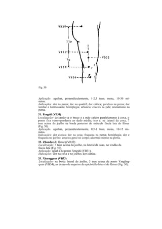 Fig. 50
Aplicação: agulhar, perpendicularmente, 1-2,5 tsun; moxa, 10-30 mi-
nutos.
Indicações: dor na perna; dor no quadril; dor ciática; paralisia na perna; dor
lombar e lombossacra; hemiplegia; urticária; coceira na pele; reumatismo na
perna.
31. Fengshi (VB31)
Localização: deixando-se o braço e a mão caídos paralelamente à coxa, o
ponto fica correspondente ao dedo médio, isto é, na lateral da coxa, 7
tsun acima do joelho na borda posterior do músculo fáscia lata do fêmur
(Fig. 50).
Aplicação: agulhar, perpendicularmente, 0,5-1 tsun; moxa, 10-15 mi-
nutos.
Indicações: dor ciática; dor na coxa; fraqueza na perna; hemiplegia; dor e
fraqueza no joelho; coceira geral no corpo; adormecimento na perna.
32. Zhondu (do fêmur) (VB32)
Localização: 5 tsun acima do joelho, na lateral da coxa, no tendão da
fáscia lata (Fig. 50).
Aplicação: igual à do ponto Fengshi (VB31).
Indicações: dor na coxa e no joelho; dor ciática.
33. Xiyangguan (VB33)
Localização: na borda lateral do joelho, 3 tsun acima do ponto Yangling-
quan (VB34), na depressão superior do epicôndilo lateral do fêmur (Fig. 50).
 