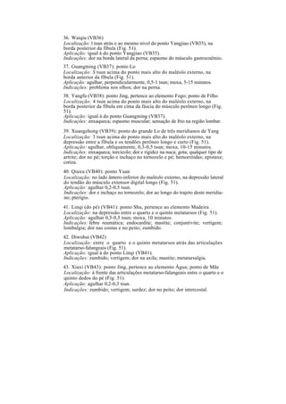 36. Waiqiu (VB36)
Localização: l tsun atrás e ao mesmo nível do ponto Yangjiao (VB35), na
borda posterior da fíbula (Fig. 51).
Aplicação: igual à do ponto Yangjiao (VB35).
Indicações: dor na borda lateral da perna; espasmo do músculo gastrocnêmio.
37. Guangming (VB37): ponto Lo
Localização: S tsun acima do ponto mais alto do maléolo externo, na
borda anterior da fíbula (Fig. 51).
Aplicação: agulhar, perpendicularmente, 0,5-1 tsun; moxa, 5-15 minutos.
Indicações: problema nos olhos; dor na perna.
38. Yangfu (VB38): ponto Jing, pertence ao elemento Fogo; ponto de Filho
Localização: 4 tsun acima do ponto mais alto do maléolo externo, na
borda posterior da fíbula em cima da fáscia do músculo perôneo longo (Fig.
51).
Aplicação: igual à do ponto Guangming (VB37).
Indicações: enxaqueca; espasmo muscular; sensação de frio na região lombar.
39. Xuangzhong (VB39): ponto do grande Lo de três meridianos de Yang
Localização: 3 tsun acima do ponto mais alto do maléolo externo, na
depressão entre a fíbula e os tendões perôneo longo e curto (Fig. 51).
Aplicação: agulhar, obliquamente, 0,3-0,5 tsun; moxa, 10-15 minutos.
Indicações: enxaqueca; torcicolo; dor e rigidez na nuca; gota; qualquer tipo de
artrite; dor no pé; torção e inchaço no tornozelo e pé; hemorróidas; epistaxe;
coriza.
40. Qiuxu (VB40): ponto Yuan
Localização: no lado ântero-inferior do maléolo externo, na depressão lateral
do tendão do músculo extensor digital longo (Fig. 51).
Aplicação: agulhar 0,2-0,5 tsun.
Indicações: dor e inchaço no tornozelo; dor ao longo do trajeto deste meridia-
no; pterígio.
41. Linqi (do pé) (VB41): ponto Shu, pertence ao elemento Madeira
Localização: na depressão entre o quarto e o quinto metatarsos (Fig. 51).
Aplicação: agulhar 0,3-0,5 tsun; moxa, 10 minutos.
Indicações: febre reumática; endocardite; mastite; conjuntivite; vertigem;
lombalgia; dor nas costas e no peito; zumbido.
42. Diwuhui (VB42)
Localização: entre o quarto e o quinto metatarsos atrás das articulações
metatarso-falangeais (Fig. 51).
Aplicação: igual à do ponto Linqi (VB41).
Indicações: zumbido; vertigem; dor na axila; mastite; metatarsalgia.
43. Xiaxi (VB43): ponto Jing, pertence ao elemento Água; ponto de Mãe
Localização: à frente das articulações metatarso-falangeais entre o quarto e o
quinto dedos do pé (Fig. 51).
Aplicação: agulhar 0,2-0,3 tsun.
Indicações: zumbido; vertigem; surdez; dor no peito; dor intercostal.
 