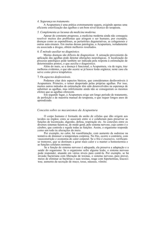 4. Segurança no tratamento.
A Acupuntura é uma prática extremamente segura, exigindo apenas uma
eficiente esterilização das agulhas e um bom nível técnico do terapeuta.
5. Complementa as lacunas da medicina moderna.
Apesar do constante progresso, a medicina moderna ainda não conseguiu
resolver muitos dos problemas que atingem o ser humano, por exemplo,
doenças como as espondiloses, as periartrites degenerativas, as colagenoses e
outras auto-imunes. Em muitas dessas patologias, a Acupuntura, isoladamente
ou associada a drogas, obtém melhores resultados.
6. É método auxiliar no diagnóstico.
Muitas doenças são difíceis de diagnosticar. A sensação proveniente da
aplicação das agulhas pode denotar alterações neurológicas. A localização do
processo patológico pode também ser indicada pela resposta à estimulação de
determinados pontos, o que auxilia o diagnóstico.
Além do mais, se a doença é funcional, a Acupuntura, via de regra, traz
melhoras evidentes, o que não ocorre se já houve lesão orgânica; neste caso ela
serve como prova terapêutica.
7. Os aspectos desfavoráveis.
Podemos citar dois aspectos básicos, que consideramos desfavoráveis à
Acupuntura. Primeiro, o temor despertado pelas próprias agulhas. Por isso,
muitos outros métodos de estimulação têm sido desenvolvidos na esperança de
substituir as agulhas, mas infelizmente ainda não se conseguiram os mesmos
efeitos que as agulhas oferecem.
Em segundo lugar, a Acupuntura exige um longo período de tratamento,
de perfeição e de maestria manual do terapeuta, o que requer longos anos de
aprendizado.
Conceito sobre os mecanismos da Acupuntura
O corpo humano é formado da união de células que dão origem aos
tecidos ou órgãos; estes se associam entre si e colaboram para preservar as
funções de locomoção, digestão, defesa, respiração etc. As conexões entre os
diversos sistemas fazem-se, de modo geral, pelo sistema nervoso, cujo centro é o
cérebro, que controla e regula todas as funções. Assim, o organismo responde
como um todo às alterações do meio.
Por exemplo, no calor, há vasodilatação, com aumento da sudorese na
tentativa de diminuir a temperatura corpórea. No frio, ocorre o contrário, com
vasoconstrição e economia do calor corporal. Se o frio é excessivo, verificam-
se tremores, que se destinam a gerar mais calor e a manter a homestermia e
as funções celulares normais.
Se a função do sistema nervoso é adequada, ela preserva a adaptação e a
saúde do organismo. Se o organismo sofre alguma lesão, o sistema nervoso
pode responder, atuando em vários níveis para contê-la. Por exemplo, se há
invasão bacteriana com liberação de toxinas, o sistema nervoso, para prover,
meios de eliminar as bactérias e suas toxinas, reage com hipertermias, leucoci-
tose, aumento da secreção de muco, tosse, náuseas, vômito.
 