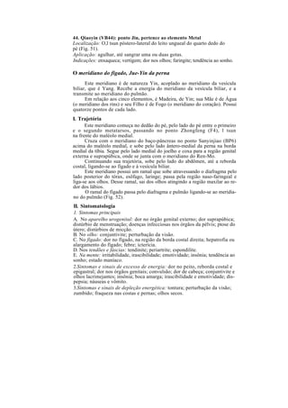 44. Qiaoyin (VB44): ponto Jin, pertence ao elemento Metal
Localização: O,l tsun póstero-lateral do leito ungueal do quarto dedo do
pé (Fig. 51).
Aplicação: agulhar, até sangrar uma ou duas gotas.
Indicações: enxaqueca; vertigem; dor nos olhos; faringite; tendência ao sonho.
O meridiano do fígado, Jue-Yin da perna
Este meridiano é de natureza Yin, acoplado ao meridiano da vesícula
biliar, que é Yang. Recebe a energia do meridiano da vesícula biliar, e a
transmite ao meridiano do pulmão.
Em relação aos cinco elementos, é Madeira, de Yin; sua Mãe é de Água
(o meridiano dos rins) e seu Filho é de Fogo (o meridiano do coração). Possui
quatorze pontos de cada lado.
I. Trajetória
Este meridiano começa no dedão do pé, pelo lado do pé entre o primeiro
e o segundo metatarsos, passando no ponto Zhongfeng (F4), l tsun
na frente do maléolo medial.
Cruza com o meridiano do baço-pâncreas no ponto Sanyinjiao (BP6)
acima do maléolo medial, e sobe pelo lado ântero-medial da perna na borda
medial da tíbia. Segue pelo lado medial do joelho e coxa para a região genital
externa e suprapúbica, onde se junta com o meridiano do Ren-Mo.
Continuando sua trajetória, sobe pelo lado do abdômen, até a reborda
costal, ligando-se ao fígado e à vesícula biliar.
Este meridiano possui um ramal que sobe atravessando o diafragma pelo
lado posterior do tórax, esôfago, laringe; passa pela região naso-faringeal e
liga-se aos olhos. Desse ramal, sai dos olhos atingindo a região maxilar ao re-
dor dos lábios.
O ramal do fígado passa pelo diafragma e pulmão ligando-se ao meridia-
no do pulmão (Fig. 52).
II. Sintomatologia
1. Sintomas principais
A. No aparelho urogenital: dor no órgão genital externo; dor suprapúbica;
distúrbio de menstruação; doenças infecciosas nos órgãos da pélvis; ptose do
útero; distúrbios de micção.
B. No olho: conjuntivite; perturbação da visão.
C. No fígado: dor no fígado, na região da borda costal direita; hepatrofia ou
alargamento do fígado; febre; icterícia.
D. Nos tendões e fáscias: tendinite; periartrite; espondilite.
E. Na mente: irritabilidade, irascibilidade; emotividade; insônia; tendência ao
sonho; estado maníaco.
2.Sintomas e sinais de excesso de energia: dor no peito, reborda costal e
epigastral; dor nos órgãos genitais; convulsão; dor de cabeça; conjuntivite e
olhos lacrimejantes; insônia; boca amarga; irascibilidade e emotividade; dis-
pepsia; náuseas e vômito.
3.Sintomas e sinais de depleção energética: tontura; perturbação da visão;
zumbido; fraqueza nas costas e pernas; olhos secos.
 