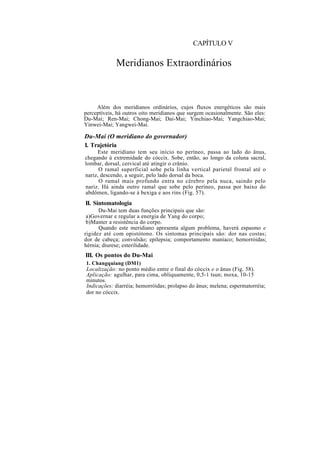 CAPÍTULO V
Meridianos Extraordinários
Além dos meridianos ordinários, cujos fluxos energéticos são mais
perceptíveis, há outros oito meridianos que surgem ocasionalmente. São eles:
Du-Mai; Ren-Mai; Chong-Mai; Dai-Mai; Yinchiao-Mai; Yangchiao-Mai;
Yinwei-Mai; Yangwei-Mai.
Du-Mai (O meridiano do governador)
I. Trajetória
Este meridiano tem seu início no períneo, passa ao lado do ânus,
chegando à extremidade do cóccix. Sobe, então, ao longo da coluna sacral,
lombar, dorsal, cervical até atingir o crânio.
O ramal superficial sobe pela linha vertical parietal frontal até o
nariz, descendo, a seguir, pelo lado dorsal da boca.
O ramal mais profundo entra no cérebro pela nuca, saindo pelo
nariz. Há ainda outro ramal que sobe pelo períneo, passa por baixo do
abdômen, ligando-se à bexiga e aos rins (Fig. 57).
II. Sintomatologia
Du-Mai tem duas funções principais que são:
a)Governar e regular a energia de Yang do corpo;
b)Manter a resistência do corpo.
Quando este meridiano apresenta algum problema, haverá espasmo e
rigidez até com opistótono. Os sintomas principais são: dor nas costas;
dor de cabeça; convulsão; epilepsia; comportamento maníaco; hemorróidas;
hérnia; diurese; esterilidade.
III. Os pontos do Du-Mai
1. Changquiang (DM1)
Localização: no ponto médio entre o final do cóccix e o ânus (Fig. 58).
Aplicação: agulhar, para cima, obliquamente, 0,5-1 tsun; moxa, 10-15
minutos.
Indicações: diarréia; hemorróidas; prolapso do ânus; melena; espermatorréia;
dor no cóccix.
 