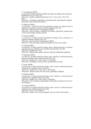 3. Yaoyangquan (DM3)
Localização: na linha central da espinha da coluna; no espaço entre o processo
espinhal dos L4 e L5 (Fig. 59).
Aplicação: agulhar, perpendicularmente, 0,5-1 tsun; moxa, 10-15 mi-
nutos.
Indicações: lombalgia; impotência; espermatorréia; menstruação irregular;
leucorréia; eólica intestinal; diarréia.
4. Mingmen (DM4)
Localização: na linha central da espinha da coluna; no espaço entre as
espinhas da segunda e terceira vértebras lombares (Fig. 59).
Aplicação: igual ao ponto Yaoyangquan (DM3).
Indicações: dor de cabeça; zumbido; dor lombar; opistótono; espasmo das
costas; hemorróidas; diarréia crônica.
5. Xuanshu (DM5)
Localização: na linha central da espinha no espaço entre a primeira e a
segunda vértebras lombares (Fig. 59).
Aplicação: igual ao ponto Yaoyangquan (DM3).
Indicações: dor de barriga; diarréia; prolapso do ânus; dor lombar.
6. Jizhong (DM6)
Localização: na linha central da coluna; entre o décimo primeiro e o décimo
segundo processo espinhoso das vértebras dorsais (Figs. 59 e 60).
Aplicação: agulhar 0,5-1 tsun.
Indicações: hemorróidas; gripe; icterícia; distensão abdominal; epilepsia.
7. Zhongshu (DM7)
Localização: na linha central da coluna; entre o décimo e o décimo primeiro
processo espinhoso das vértebras dorsais (Fig. 60).
Aplicação: agulhar 0,5-1 tsun; moxa, 5-10 minutos.
Indicações: lombalgia; icterícia; febre; perturbações da visão.
8. Jinsuo (DM8)
Localização: na linha central da coluna; entre o nono e o décimo processo
espinhoso das vértebras dorsais (Fig. 60).
Aplicação: agulhar 0,5-1 tsun; moxa, 10 minutos.
Indicações: tontura; afasia; dor nas costas; gastralgia; epilepsia.
9. Zhiyang (DM9)
Localização: na linha central da coluna; entre o sétimo e o oitavo processo
espinhoso das vértebras dorsais (Fig. 60).
Aplicação: agulhar 0,5-1 tsun; moxa, 10 minutos.
Indicações: tosse; dispnéia; epigastralgia; borborigmo; icterícia; dor nas cos-
tas; fraqueza.
10. Lingtai (DM10)
Localização: na linha central da coluna; entre o sexto e o sétimo processo
espinhoso das vértebras dorsais (Fig. 60).
Aplicação: moxa, 10-15 minutos.
Indicações: gripe; tosse; asma; bronquite; dor nas costas; furunculose.
 