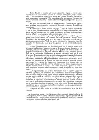 Sob a direção do sistema nervoso, o organismo é capaz de prover vários
mecanismos de compensação. Assim, se o coração está doente, há má circula-
ção. O sistema nervoso prove então alterações como a dilatação das coroná-
rias, aumentando a pressão de O2 e a cardiomegalia. No caso dos rins, ocorre o
mesmo: se um é deficiente, o outro se hipertrofia para compensar a queda da
função.
Por isso, um sistema nervoso em boas condições é capaz de reagir a lesões
com reações compensatórias capazes de devolver o estado de saúde ao
organismo.
É claro que há outros fatores em jogo. O grau da lesão é importante.
Além do mais, o sistema nervoso sofre influência do corpo como um todo. Se o
corpo estiver enfraquecido, em estado depressivo, sofrendo ansiedades etc.,
isso se refletirá negativamente sobre o sistema nervoso.
Às vezes, as próprias reações de adaptação, quando exacerbadas, podem
piorar o estado do doente. Por exemplo, na cólera, provocar a diarréia visa a
eliminação dos patógenos; mas, se o processo for excessivo, poderá matar o
paciente por desidratação. Ainda nas lesões articulares, se o espasmo muscular
ao redor for demasiado, pode levar à isquemia e a um círculo inflamatório
vicioso.
Alguns fatores externos não têm importância em si, mas, ao provocarem
respostas inadequadas, podem provocar o desenvolvimento da doença. Por
exemplo, em pessoas alérgicas, graves crises podem ser desencadeadas por
pequenas quantidades de antígenos externos. Muitas vezes, em certas patolo-
gias, não se compreende o mecanismo de ação do sistema nervoso. Isso se deve
à carência de conhecimentos que a medicina demonstra acerca da plenitude de
ação das células nervosas; por isso, é comum admitir-se que as células sempre
são lesadas diretamente por agentes externos (químicos ou bacterianos). Essas
noções são incompletas. A doença é o fruto da interação entre os agentes
agressores e a resposta do organismo, comandada pelo sistema nervoso
central; às vezes, a lesão do próprio sistema nervoso e seus mecanismos de
reação podem piorar a doença. Com certa freqüência, quando a lesão é
suficientemente profunda, não se consegue o estado de equilíbrio e o paciente
morre.
A Acupuntura não está voltada diretamente para os agentes agressores
externos e, por isso, seu tratamento não visa apenas a tratar o local comprome-
tido no corpo, mas age sobre todo o sistema nervoso, estimulando o mecanis-
mo de compensação e equilíbrio em todo o corpo, para com isso sanar a
doença. Há muitas doenças que se originam a partir da má absorção de
vitaminas e cuja causa é o distúrbio do sistema nervoso. Nesses casos de
deficiência, pode-se obter bons resultados através da Acupuntura, dispensan-
do-se o uso das vitaminas. O mesmo ocorre com outras doenças endócrinas,
ocasião em que se conseguem muitos bons resultados com a Acupuntura sem o
uso de hormônios exógenos.
Pesquisas recentes visam a entender o mecanismo de ação da Acu-
puntura:
1. A Acupuntura altera a circulação sangüínea. A partir da estimulação de
certos pontos, pode-se alterar a dinâmica da circulação regional proveniente de
microdilatações. Outros pontos promovem o relaxamento muscular, sanando
o espasmo, diminuindo a inflamação e a dor.
 