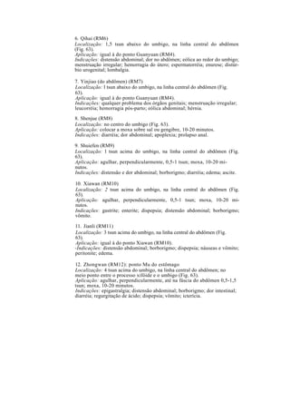6. Qihai (RM6)
Localização: 1,5 tsun abaixo do umbigo, na linha central do abdômen
(Fig. 63).
Aplicação: igual à do ponto Guanyuan (RM4).
Indicações: distensão abdominal; dor no abdômen; eólica ao redor do umbigo;
menstruação irregular; hemorragia do útero; espermatorréia; enurese; distúr-
bio urogenital; lombalgia.
7. Yinjiao (do abdômen) (RM7)
Localização: l tsun abaixo do umbigo, na linha central do abdômen (Fig.
63).
Aplicação: igual à do ponto Guanyuan (RM4).
Indicações: qualquer problema dos órgãos genitais; menstruação irregular;
leucorréia; hemorragia pós-parto; eólica abdominal; hérnia.
8. Shenjue (RM8)
Localização: no centro do umbigo (Fig. 63).
Aplicação: colocar a moxa sobre sal ou gengibre, 10-20 minutos.
Indicações: diarréia; dor abdominal; apoplexia; prolapso anal.
9. Shuiefen (RM9)
Localização: l tsun acima do umbigo, na linha central do abdômen (Fig.
63).
Aplicação: agulhar, perpendicularmente, 0,5-1 tsun; moxa, 10-20 mi-
nutos.
Indicações: distensão e dor abdominal; borborigmo; diarréia; edema; ascite.
10. Xiawan (RM10)
Localização: 2 tsun acima do umbigo, na linha central do abdômen (Fig.
63).
Aplicação: agulhar, perpendicularmente, 0,5-1 tsun; moxa, 10-20 mi-
nutos.
Indicações: gastrite; enterite; dispepsia; distensão abdominal; borborigmo;
vômito.
11. Jianli (RM11)
Localização: 3 tsun acima do umbigo, na linha central do abdômen (Fig.
63).
Aplicação: igual à do ponto Xiawan (RM10).
-Indicações: distensão abdominal; borborigmo; dispepsia; náuseas e vômito;
peritonite; edema.
12. Zhongwan (RM12): ponto Mu do estômago
Localização: 4 tsun acima do umbigo, na linha central do abdômen; no
meio ponto entre o processo xifóide e o umbigo (Fig. 63).
Aplicação: agulhar, perpendicularmente, até na fáscia do abdômen 0,5-1,5
tsun; moxa, 10-20 minutos.
Indicações: epigastralgia; distensão abdominal; borborigmo; dor intestinal;
diarréia; regurgitação de ácido; dispepsia; vômito; icterícia.
 