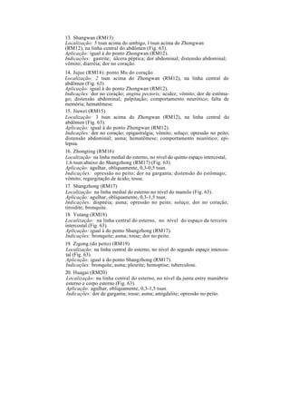 13. Shangwan (RM13)
Localização: 5 tsun acima do umbigo, l tsun acima do Zhongwan
(RM12), na linha central do abdômen (Fig. 63).
Aplicação: igual à do ponto Zhongwan (RM12).
Indicações: gastrite; úlcera péptica; dor abdominal; distensão abdominal;
vômito; diarréia; dor no coração.
14. Jujue (RM14): ponto Mu do coração
Localização: 2 tsun acima do Zhongwan (RM12), na linha central do
abdômen (Fig. 63).
Aplicação: igual à do ponto Zhongwan (RM12).
Indicações: dor no coração; angina pectoris; acidez; vômito; dor de estôma-
go; distensão abdominal; palpitação; comportamento neurótico; falta de
memória; hematêmese.
15. Jiuwei (RM15)
Localização: 3 tsun acima do Zhongwan (RM12), na linha central do
abdômen (Fig. 63).
Aplicação: igual à do ponto Zhongwan (RM12).
Indicações: dor no coração; epigastralgia; vômito; soluço; opressão no peito;
distensão abdominal; asma; hematêmese; comportamento neurótico; epi-
lepsia.
16. Zhongting (RM16)
Localização: na linha medial do esterno, no nível do quinto espaço intercostal,
1,6 tsun abaixo do Shangzhong (RM17) (Fig. 63).
Aplicação: agulhar, obliquamente, 0,3-0,5 tsun.
Indicações: opressão no peito; dor na garganta; distensão do estômago;
vômito; regurgitação de ácido; tosse.
17. Shangzhong (RM17)
Localização: na linha medial do esterno no nível do mamilo (Fig. 63).
Aplicação: agulhar, obliquamente, 0,3-1,5 tsun.
Indicações: dispnéia; asma; opressão no peito; soluço; dor no coração;
tiroidite; bronquite.
18. Yutang (RM18)
Localização: na linha central do esterno, no nível do espaço da terceira
intercostal (Fig. 63).
Aplicação: igual à do ponto Shangzhong (RM17).
Indicações: bronquite; asma; tosse; dor no peito.
19. Zigong (do peito) (RM19)
Localização: na linha central do esterno, no nível do segundo espaço intercos-
tal (Fig. 63).
Aplicação: igual à do ponto Shangzhong (RM17).
Indicações: bronquite; asma; pleurite; hemoptise; tuberculose.
20. Huagai (RM20)
Localização: na linha central do esterno, no nível da junta entre manúbrio
esterno e corpo esterno (Fig. 63).
Aplicação: agulhar, obliquamente, 0,3-1,5 tsun.
Indicações: dor de garganta; tosse; asma; amigdalite; opressão no peito.
 