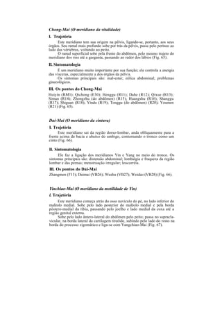 Chong-Mai (O meridiano da vitalidade)
I. Trajetória
Este meridiano tem sua origem na pélvis, ligando-se, portanto, aos seus
órgãos. Seu ramal mais profundo sobe por trás da pélvis, passa pelo períneo ao
lado das vértebras, voltando ao peito.
O ramal superficial sobe pela frente do abdômen, pelo mesmo trajeto do
meridiano dos rins até a garganta, passando ao redor dos lábios (Fig. 65).
II. Sintomatologia
É um meridiano muito importante por sua função; ele controla a energia
das vísceras, especialmente a dos órgãos da pélvis.
Os sintomas principais são: mal-estar; eólica abdominal; problemas
ginecológicos.
III. Os pontos do Chong-Mai
Huiyin (RM1); Qichong (E30); Henggu (R11); Dahe (R12); Qixue (R13);
Siman (R14); Zhongzhu (do abdômen) (R15); Huangshu (R16); Shanggu
(R17); Shiguan (R18); Yíndu (R19); Tonggu (do abdômen) (R20); Youmen
(R21) (Fig. 65).
Dai-Mai (O meridiano da cintura)
I. Trajetória
Este meridiano sai da região dorso-lombar, anda obliquamente para a
frente acima da bacia e abaixo do umbigo, contornando o tronco como um
cinto (Fig. 66).
II. Sintomatologia
Ele faz a ligação dos meridianos Yin e Yang no meio do tronco. Os
sintomas principais são: distensão abdominal; lombalgia e fraqueza da região
lombar e das pernas; menstruação irregular; leucorréia.
III. Os pontos do Dai-Mai
Zhangmen (F13); Daimai (VB26); Wushu (VB27); Weidao (VB28) (Fig. 66).
Yinchiao-Mai (O meridiano da motilidade de Yin)
l. Trajetória
Este meridiano começa atrás do osso navículo do pé, no lado inferior do
maléolo medial. Sobe pelo lado posterior do maléolo medial e pela borda
póstero-medial da tíbia, passando pelo joelho e lado medial da coxa até a
região genital externa.
Sobe pelo lado ântero-lateral do abdômen pelo peito; passa no supracla-
vicular, na borda lateral da cartilagem tireóide, subindo pelo lado do rosto na
borda do processo zigomático e liga-se com Yangchiao-Mai (Fig. 67).
 