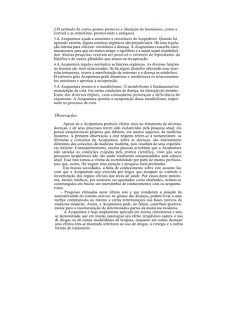 2.O estímulo de certos pontos promove a liberação de hormônios, como o
cortisol e as endorfinas, promovendo a analgesia.
3.A Acupuntura ajuda a aumentar a resistência do hospedeiro. Quando há
agressão externa, alguns sistemas orgânicos são prejudicados. Há uma regula-
ção interna para oferecer resistência à doença. A Acupuntura exacerba estes
mecanismos para que em menos tempo o equilíbrio e a saúde sejam restabeleci-
dos. Muitas pesquisas revelam ser possível o estímulo do hipotálamo, da
hipófise e de outras glândulas que atuam na recuperação.
4.A Acupuntura regula e normaliza as funções orgânicas. As diversas funções
no homem são inter-relacionadas. Se há algum distúrbio alterando esse inter-
relacionamento, ocorre a manifestação de sintomas e a doença se estabelece.
O estímulo pela Acupuntura pode dinamizar e restabelecer os relacionamen-
tos anteriores e apressar a recuperação.
5.A Acupuntura promove o metabolismo. O metabolismo é fundamental na
manutenção da vida. Em certas condições de doença, há alteração do metabo-
lismo dos diversos órgãos, com conseqüente prostração e deficiência do
organismo. A Acupuntura permite a recuperação desse metabolismo, impor-
tante no processo de cura.
Observações
Apesar de a Acupuntura produzir efeitos reais no tratamento de diversas
doenças, e de seus processos terem sido esclarecidos pela pesquisa atual, ela
possui características próprias que diferem, em muitos aspectos, da medicina
moderna. A primeira observação a este respeito refere-se à nomenclatura: as
fórmulas e conceitos da Acupuntura, sobre as doenças, são inteiramente
diferentes dos conceitos da medicina moderna, pois resultam de uma experiên-
cia milenar. Conseqüentemente, muitas pessoas acreditam que a Acupuntura
não satisfaz as condições exigidas pela prática científica, visto que seus
processos terapêuticos não são ainda totalmente compreendidos pela ciência
atual. Esse fato tornou-a vítima da incredulidade por parte de muitos profissio-
nais que, assim, lhe negam uma atenção e pesquisa mais profundas.
Em muitas sociedades, a falta de conhecimento sobre este assunto faz
com que a Acupuntura seja exercida por leigos que escapam ao controle e
incorporação dos órgãos oficiais das áreas de saúde. Por causa deste panora-
ma, muitos médicos, por temerem ser apontados como charlatães, sentem-se
constrangidos em buscar um intercâmbio de conhecimentos com os acupuntu-
ristas.
- Pesquisas efetuadas neste último ano e que estudaram a atuação da
neuroatividade do sistema nervoso na gênese das doenças, podem levar a uma
melhor compreensão ou mesmo a certas reformulações nas bases teóricas da
medicina moderna. Assim, a Acupuntura pode, no futuro, contribuir positiva-
mente para a reestruturação de determinadas partes da medicina moderna.
A Acupuntura é hoje amplamente aplicada em muitas enfermarias e tem-
se demonstrado que em muitas patologias seu efeito terapêutico supera o uso
de drogas ou de outras modalidades de terapias, enquanto em outras doenças'
seus efeitos têm-se mostrado inferiores ao uso de drogas, à cirurgia e a outras
formas de tratamento.
 