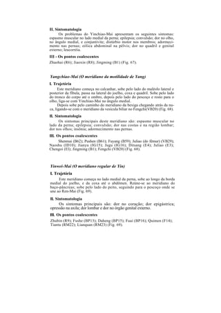 II. Sintomatologia
Os problemas do Yinchiao-Mai apresentam os seguintes sintomas:
espasmo muscular no lado medial da perna; epilepsia; convulsão; dor no olho,
no ângulo medial, e conjuntivite; distúrbio motor nos membros; adormeci-
mento nas pernas; eólica abdominal na pélvis; dor no quadril e genital
externo; leucorréia.
III - Os pontos coalescentes
Zhaohai (R6); Jiaoxin (R8); Jingming (B1) (Fig. 67).
Yangchiao-Mai (O meridiano da motilidade de Yang)
I. Trajetória
Este meridiano começa no calcanhar, sobe pelo lado do maléolo lateral e
posterior da fíbula, passa na lateral do joelho, coxa e quadril. Sobe pelo lado
do tronco do corpo até o ombro, depois pelo lado do pescoço e rosto para o
olho, liga-se com Yinchiao-Mai no ângulo medial.
Depois sobe pelo caminho do meridiano da bexiga chegando atrás da nu-
ca, ligando-se com o meridiano da vesícula biliar no Fengchi(VB20) (Fig. 68).
II. Sintomatologia
Os sintomas principais deste meridiano são: espasmo muscular no
lado da perna; epilepsia; convulsão; dor nas costas e na região lombar;
dor nos olhos; insônia; adormecimento nas pernas.
III. Os pontos coalescentes
Shenmai (B62); Pushen (B61); Fuyang (B59); Juliao (do fêmur) (VB29);
Naoshu (ID10); Jianyu (IG15); Jugu (IG16); Ditsang (E4); Juliao (E3);
Chengoi (El); Jingming (B1); Fengchi (VB20) (Fig. 68).
Yinwei-Mai (O meridiano regular de Yin)
I. Trajetória
Este meridiano começa no lado medial da perna, sobe ao longo da borda
medial do joelho, e da coxa até o abdômen. Reúne-se ao meridiano do
baço-pâncreas; sobe pelo lado do peito, seguindo para o pescoço onde se
une ao Ren-Mai (Fig. 69).
II. Sintomatologia
Os sintomas principais são: dor no coração; dor epigástrica;
opressão na axila; dor lombar e dor no órgão genital externo.
III. Os pontos coalescentes
Zhubin (R9); Fushe (BP13); Daheng (BP15); Fuai (BP16); Quimen (F14);
Tiantu (RM22); Lianquan (RM23) (Fig. 69).
 