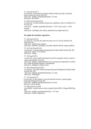 71. Tsuo-Gu (Ext71)
Localização: l tsun abaixo do ponto médio da linha que liga o trocânter
maior à ponta do cóccix (Fig. 82).
Aplicação: agulhar, perpendicularmente, 2-3 tsun.
Indicação: dor ciática.
72. Shi-Chi-Zui-Xia (Ext72)
Localização: na linha mediana do processo espinhoso, entre as vértebras L5 e
S1 (Fig. 82).
Aplicação: agulhar, perpendicularmente, 0,3-0,7 tsun; moxa, 10-20
minutos.
Indicações: lombalgia; dor ciática; problemas dos órgãos pélvicos.
Na região dos membros superiores
73. Shi-Xuan (Ext73)
Localização: na ponta dos dedos da mão com 0,1 tsun de distância da
unha (Fig. 84).
Aplicação: agulhar para sangrar.
Indicações: desmaio; insolação; convulsão infantil; histeria; ataque epilético.
74. Jiu-Tien-Feng (Ext74)
Localização: no ponto médio da prega distai do dedo médio da mão (Fig. 84).
Aplicação: moxa, 5-10 minutos.
Indicação: vitiligo.
75. Si-Fung (Ext75)
Localização: ponto médio da prega proximal do segundo, terceiro, quarto e
quinto quirodáctilos (Fig. 84).
Aplicação: agulhar, superficialmente; faz-se pequena compressão no orifício
até a saída de líquido amarelo e transparente.
Indicação: indigestivo infantil; tosse,
76. Shou-Zhong-Ping (Ext76)
Localização: no ponto médio da prega metacarpo falangeana do dedo médio
da mão (Fig. 84).
Aplicação: agulhar, perpendicularmente, 2-3 tsun.
Indicação: orofaringite.
77. Ya-Tung (Ext77)
Localização: na face palmar, l tsun proximal da terceira e quarta pregas
metacarpo-falangeanas (Fig. 84).
-Aplicação: agulhar, perpendicularmente, 0,5 tsun.
Indicação: dor de dentes.
78. Shang-Houxi (Ext78)
Localização: o ponto situa-se entre os pontos Houxi (ID3) e Wangu (ID4) (Fig.
84).
Aplicação: agulhar, perpendicularmente, 1-1,5 tsun.
Indicações: mudez; hipoacusia.
 