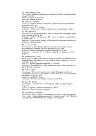 79. Ta-Gu-Kung (Ext79)
Localização: na face dorsal da parte média da articulação interfalangeal do
polegar (Fig. 84).
Aplicação: moxa, 5-10 minutos.
Indicação: doenças oculares.
80. Zhong-Kuei (Ext80)
Localização: na face dorsal do dedo médio, no meio da articulação interfalan-
geana distal (Fig. 84).
Aplicação: moxa, 5-10 minutos.
Indicações: dor de dentes; soluço; inapetência; dor no estômago; vitiligo.
81. Ba-Xie (Ext81)
Localização: na face dorsal da mão, entre as cabeças dos metacarpos, quatro
pontos de cada lado (Fig. 84).
Aplicação: agulhar, obliquamente, 0,5-1 tsun; ou agulhar superficialmen-
te para sangrar.
Indicações: artrite na mão; inchaço no dorso da mão; dormência; Cefaléia; dor
de dentes; picadas de cobra.
82. Luo-Jen (Ext82)
Localização: no dorso da mão, 0,5 tsun proximal da articulação metacar-
po-falangeana do segundo e terceiro quirodáctilos (Fig. 84).
Aplicação: agulhar, oblíqua ou perpendicularmente, 0,5-1 tsun.
Indicações: torcicolo; dor no ombro e braço; dor no estômago; dor na
garganta.
83. Wai-Lao-Kung (Ext83)
Localização: no dorso e lado ulnar do terceiro metacarpo, no ponto médio da
linha que liga o meio da prega transversal do punho à cabeça do terceiro
metacarpo (Fig. 84).
Aplicação: agulhar, perpendicularmente, 0,3-0,5 tsun.
Indicações: formigamento na mão; paralisia no braço; edema; dor na face
dorsal da mão; indigestão.
84. Er-Bai (Ext84)
Localização: 4 tsun proximais do ponto médio da prega do punho, em
um ponto situado entre os dois tendões; o outro ponto situa-se fora do tendão
no seu lado radial (Fig. 85).
Aplicação: agulhar 0,5-1 tsun.
Indicações: hemorróidas; prolapso anal; dor no antebraço.
85. Tsun-Pin (Ext85)
Localização: l tsun proximal e radial do ponto médio da prega do punho
(Fig. 85).
Aplicação: agulhar, perpendicularmente, 0,5-1 tsun.
Indicações: estado de choque; fraqueza.
86. Neu-Shang-Xue (Ext86)
Localização: com o cotovelo ligeiramente flexionado, a mão semifechada e
com a palma virada medialmente, o ponto de encontro entre 1/4 e 3/4 da linha
que liga os pontos Quchi (IG11) e Yangchi (TA4) (Fig. 85).
 