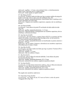 Aplicação: agulhar, 1,2 tsun, com estímulo forte; e simultaneamente
pede-se que o paciente mova a região lombar.
Indicação: torção aguda na região lombar.
87. Bei-Zhong (Ext87)
Localização: no ponto médio da linha que liga os pontos médios da prega do
punho e cotovelo, entre os dois ossos do antebraço (Fig. 85).
Aplicação: agulhar, perpendicularmente, transfixando todo o antebraço até o
tecido subcutâneo do outro lado.
Indicações: fraqueza nos membros superiores; espasmo; dor no antebraço;
histeria.
88. Ze-Chian (Ext88)
Localização: l tsun abaixo do ponto P5 na direção do dedo médio da mão
(Fig. 85).
Aplicação: agulhar, perpendicularmente, 1-1,5 tsun.
Indicações: hipertireoidismo; formigamento nos membros superiores; dor no
antebraço; contratura do braço.
89. Jian-San-Jen (Ext89)
Localização: são três pontos, o ponto Jianyu (IG15) e os pontos da face
anterior do ombro, l tsun acima do final da prega axilar, na face posterior,
1,5 tsun acima do final da prega axilar.
Aplicação: agulhar, perpendicularmente ou transfixando os pontos anterior e
posterior, 1-2 tsun.
Indicações: dor no ombro; fraqueza e dormência nos membros superiores;
dificuldade para levantar o braço.
90. Jian-Shu (Ext90)
Localização: no ponto médio da linha que liga os pontos Yunmen (P2) e
Jianyu (IG15) (Fig. 85).
Aplicação: agulhar 1-1,5 tsun.
Indicações: dor nos ombros e braços.
91. Zhu-Pei (Ext91)
Localização: entre as fibras do músculo deltóide, 2 tsun abaixo do ponto
Tai-Jian (Ext92) (Fig. 85).
Aplicação: agulhar, perpendicularmente, 0,5-1,5 tsun.
Indicações: periartrite nos ombros; seqüela de paralisia infantil.
92. Tai-Jian (Ext92)
Localização: no lado ântero-lateral dos ombros, entre as fibras do músculo
deltóide, 1,5 tsun abaixo do processo acrômio (Fig. 85).
Aplicação: agulhar, perpendicularmente, 0,5-1 tsun.
Indicações: periartrite nos ombros; seqüela de paralisia infantil.
Na região dos membros inferiores
93. Chien-Hou-Yinju (Ext93)
Localização: na planta do pé, 0,5 tsun na frente e atrás do ponto
Yongguan (R1) (Fig. 86).
 