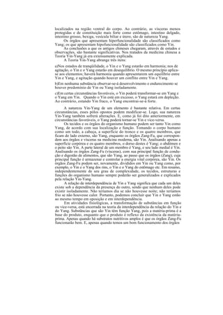 localizados na região ventral do corpo. Ao contrário, as vísceras menos
protegidas e de constituição mais forte como estômago, intestino delgado,
intestino grosso, bexiga, vesícula biliar e útero, são de natureza Yang.
Os órgãos que apresentam hiperfuncionalidade são classificados como
Yang; os que apresentam hipofuncionalidade são classificados como Yin.
As conclusões a que os antigos chineses chegaram, através de estudos e
observações, são bastante significativas. Nos tratados da medicina chinesa a
Teoria Yin-Yang já era extensamente explicada.
A Teoria Yin-Yang abrange três itens:
a)Nos estados de tranqüilidade, o Yin e o Yang estarão em harmonia; nos de
agitação, o Yin e o Yang estarão em desequilíbrio. O mesmo princípio aplica-
se aos elementos; haverá harmonia quando apresentarem um equilíbrio entre
Yin e Yang, e agitação quando houver um conflito entre Yin e Yang.
b)Em nenhuma substância observar-se-á desenvolvimento e endurecimento se
houver predomínio de Yin ou Yang isoladamente.
c)Em certas circunstâncias favoráveis, o Yin poderá transformar-se em Yang e
o Yang em Yin. Quando o Yin está em excesso, o Yang estará em depleção.
Ao contrário, estando Yin fraco, o Yang encontrai-se-á forte.
A natureza Yin-Yang de um elemento é bastante relativa. Em certas
circunstâncias, esses pólos opostos podem modificar-se. Logo, sua natureza
Yin-Yang também sofrerá alterações. E, como já foi dito anteriormente, em
circunstâncias favoráveis, o Yang poderá tornar-se Yin e vice-versa.
Os tecidos e os órgãos do organismo humano podem ser tanto Yin como
Yang, de acordo com sua localização e função. Tomando o corpo humano
como um todo, a cabeça, a superfície do tronco e os quatro membros, que
ficam do lado externo, são Yang, enquanto os órgãos Zang-Fu, que correspon-
dem aos órgãos e vísceras na medicina moderna, são Yin. Analisando apenas a
superfície corpórea e os quatro membros, o dorso destes é Yang; o abdômen e
o peito são Yin. A parte lateral de um membro é Yang, e seu lado medial é Yin.
Analisando os órgãos Zang-Fu (vísceras), com sua principal função de condu-
ção e digestão de alimentos, que são Yang, ao passo que os órgãos (Zang), cuja
principal função é armazenar e controlar a energia vital corpórea, são Yin. Os
órgãos Zang-Fu podem ser, novamente, divididos em Yin ou Yang como, por
exemplo, o Yin e o Yang dos rins, o Yin e o Yang do estômago etc. Em resumo,
independentemente de seu grau de complexidade, os tecidos, estruturas e
funções do organismo humano sempre poderão ser generalizados e explicados
pela relação Yin-Yang.
A relação de interdependência de Yin e Yang significa que cada um deles
existe sob a dependência da presença do outro, sendo que nenhum deles pode
existir isoladamente. Não teríamos dia se não houvesse noite; não teríamos
frio se não houvesse calor. Portanto, podemos concluir que Yin e Yang estão
ao mesmo tempo em oposição e em interdependência.
Em atividades fisiológicas, a transformação de substâncias em função
ou vice-versa, está encerrada na teoria da interdependência da relação do Yin e
do Yang. Substâncias que são Yin têm função Yang, pois a matéria-prima é a
base do produto, enquanto que o produto é reflexo da existência da matéria-
prima. Apenas quando há substratos nutritivos amplos é que os órgãos Zang-Fu
funcionarão bem. E, apenas quando temos um bom funcionamento dos órgãos
 