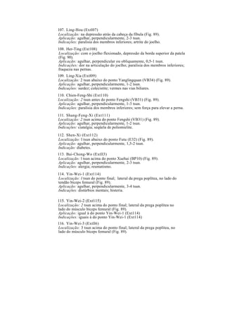 107. Ling-Hou (Extl07)
Localização: na depressão atrás da cabeça da fíbula (Fig. 89).
Aplicação: agulhar, perpendicularmente, 2-3 tsun.
Indicações: paralisia dos membros inferiores; artrite do joelho.
108. Her-Ting (Ext108)
Localização: com o joelho flexionado, depressão da borda superior da patela
(Fig. 90).
Aplicação: agulhar, perpendicular ou obliquamente, 0,5-1 tsun.
Indicações: dor na articulação do joelho; paralisia dos membros inferiores;
fraqueza nas pernas.
109. Ling-Xia (Extl09)
Localização: 2 tsun abaixo do ponto Yanglingquan (VB34) (Fig. 89).
Aplicação: agulhar, perpendicularmente, 1-2 tsun.
Indicações: surdez; colecistite; vermes nas vias biliares.
110. Chien-Feng-Shi (Ext110)
Localização: 2 tsun antes do ponto Fengshi (VB31) (Fig. 89).
Aplicação: agulhar, perpendicularmente, 1-3 tsun.
Indicações: paralisia dos membros inferiores; sem força para elevar a perna.
111. Shang-Feng-Xi (Ext111)
Localização: 2 tsun acima do ponto Fengshi (VB31) (Fig. 89).
Aplicação: agulhar, perpendicularmente, 1-2 tsun.
Indicações: ciatalgia; seqüela de poliomielite.
112. Shen-Xi (Ext112)
Localização: l tsun abaixo do ponto Futu (E32) (Fig. 89).
Aplicação: agulhar, perpendicularmente, 1,5-2 tsun.
Indicação: diabetes.
113. Bai-Chong-Wo (Extll3)
Localização: l tsun acima do ponto Xuehai (BP10) (Fig. 89).
Aplicação: agulhar, perpendicularmente, 2-3 tsun.
Indicações: alergia; reumatismo.
114. Yin-Wei-1 (Ext114)
Localização: l tsun do ponto final; lateral da prega poplítea, no lado do
tendão bíceps femural (Fig. 89).
Aplicação: agulhar, perpendicularmente, 3-4 tsun.
Indicações: distúrbios mentais; histeria.
115. Yin-Wei-2 (Ext115)
Localização: 2 tsun acima do ponto final; lateral da prega poplítea no
lado do músculo bíceps femural (Fig. 89).
Aplicação: igual à do ponto Yin-Wei-1 (Ext114)
Indicações: iguais à do ponto Yin-Wei-1 (Ext114)
116. Yin-Wei-3 (Extll6)
Localização: 3 tsun acima do ponto final; lateral da prega poplítea, no
lado do músculo bíceps femural (Fig. 89).
 