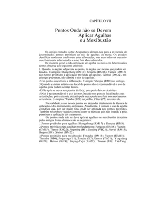 CAPÍTULO VII
Pontos Onde não se Devem
Aplicar Agulhas
ou Moxibustão
Os antigos tratados sobre Acupuntura alertam-nos para a existência de
determinados pontos proibidos ao uso de agulhas ou moxa. Os estudos
científicos modernos confirmam estas afirmações, mas nem todos os mecanis-
mos funcionais relacionados a esse fato são conhecidos.
De maneira geral, a não-utilização de agulha ou moxa em determinados
pontos obedece aos seguintes critérios:
1. Quando, na região subjacente ao ponto, há órgãos ou vísceras que podem ser
lesados. Exemplos: Shangzhong (RM17); Fengchu (DM16); Yamen (DM15)
são pontos proibidos à aplicação profunda de agulhas. Xinhui (DM22), em
crianças pequenas, não admite o uso de agulhas.
2.Em pontos suscetíveis a inflamação. Exemplo: Shenjue (RM8) no umbigo.
3.Quando existem artérias no local do ponto não é recomendável o uso de
agulha, pois podem ocorrer lesões.
4.Não aplicar moxa nos pontos da face, pois pode deixar cicatrizes.
5.Não é recomendável o uso de moxibustão nos pontos localizados nas
articulações, pois a cicatriz deixada pela moxa pode interferir nos movimentos
articulares. Exemplos: Weishu (B21) no joelho, Chize (P5) no cotovelo.
Na realidade, o uso desses pontos vai depender diretamente da técnica de
aplicação e dos instrumentos utilizados. Atualmente, é comum o uso da agulha
cilíndrica que, por ser muito fina, pode ser aplicada nos pontos proibidos.
Também nos pontos vedados à moxa usam-se técnicas que, não lesando a pele,
permitem a aplicação do tratamento.
Os pontos onde não se deve aplicar agulhas ou moxibustão descritos
pelos antigos livros chineses são os seguintes:
1.Pomos proibidos para agulhar: Shangzhong (RM17) e Shenjue (RM8).
2.Pontos proibidos para agulhar profundamente: Fengchu (DM16); Yamen
(DM15); Tiantu (RM22); Jingming (B1); Jianjing (VB21); Jiuwei (RM15);
Rugen (El8); Xinhui (DM22).
3.Pontos proibidos para moxibustão: Fengchu (DM16); Yamen (DM15);
Tianzhu (B10); Jingming (B1); Zanzhu (B2); Ermen (TA21); Yingxiang
(IG20); Holiao (IG19); Jinjing-Yuye (Ext22); Touwei (E8); Tai-Yang
 