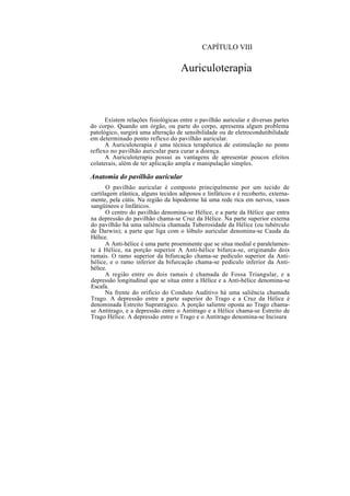 CAPÍTULO VIII
Auriculoterapia
Existem relações fisiológicas entre o pavilhão auricular e diversas partes
do corpo. Quando um órgão, ou parte do corpo, apresenta algum problema
patológico, surgirá uma alteração de sensibilidade ou de eletrocondutibilidade
em determinado ponto reflexo do pavilhão auricular.
A Auriculoterapia é uma técnica terapêutica de estimulação no ponto
reflexo no pavilhão auricular para curar a doença.
A Auriculoterapia possui as vantagens de apresentar poucos efeitos
colaterais, além de ter aplicação ampla e manipulação simples.
Anatomia do pavilhão auricular
O pavilhão auricular é composto principalmente por um tecido de
cartilagem elástica, alguns tecidos adiposos e linfáticos e é recoberto, externa-
mente, pela cútis. Na região da hipoderme há uma rede rica em nervos, vasos
sangüíneos e linfáticos.
O centro do pavilhão denomina-se Hélice, e a parte da Hélice que entra
na depressão do pavilhão chama-se Cruz da Hélice. Na parte superior externa
do pavilhão há uma saliência chamada Tuberosidade da Hélice (ou tubérculo
de Darwin); a parte que liga com o lóbulo auricular denomina-se Cauda da
Hélice.
A Anti-hélice é uma parte proeminente que se situa medial e paralelamen-
te à Hélice, na porção superior A Anti-hélice bifurca-se, originando dois
ramais. O ramo superior da bifurcação chama-se pedículo superior da Anti-
hélice, e o ramo inferior da bifurcação chama-se pedículo inferior da Anti-
hélice.
A região entre os dois ramais é chamada de Fossa Triangular, e a
depressão longitudinal que se situa entre a Hélice e a Anti-hélice denomina-se
Escafa.
Na frente do orifício do Conduto Auditivo há uma saliência chamada
Trago. A depressão entre a parte superior do Trago e a Cruz da Hélice é
denominada Estreito Supratrágico. A porção saliente oposta ao Trago chama-
se Antitrago, e a depressão entre o Antitrago e a Hélice chama-se Estreito de
Trago Hélice. A depressão entre o Trago e o Antitrago denomina-se Incisura
 